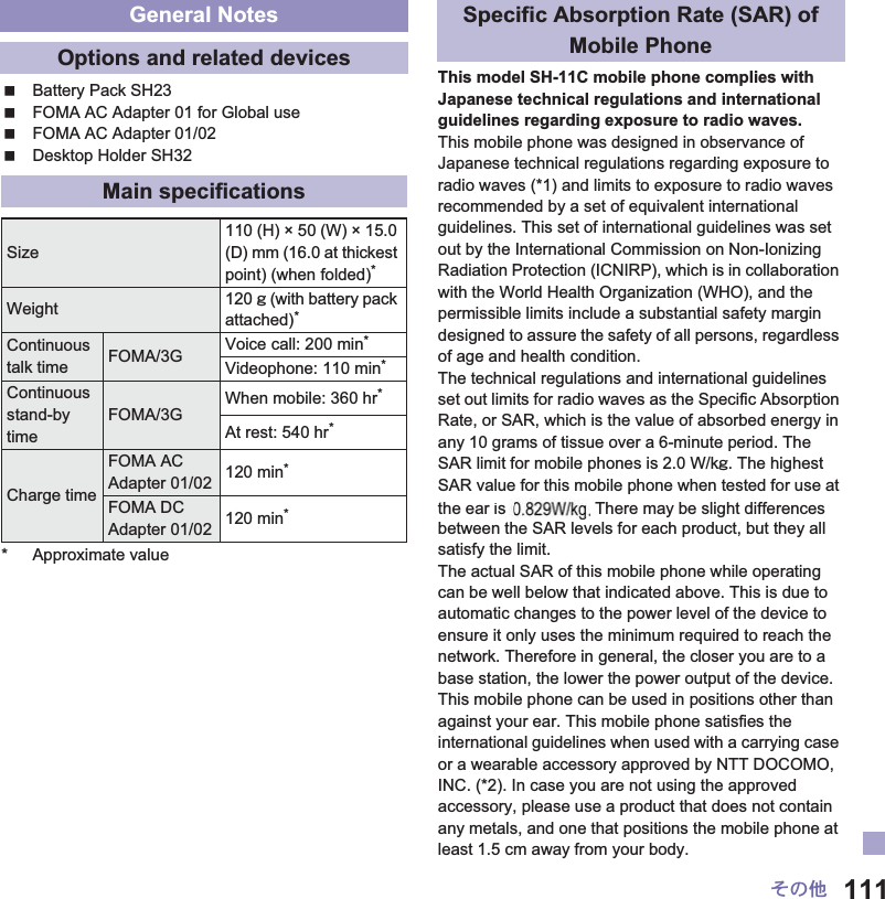 111̷͈ఈBattery Pack SH23FOMA AC Adapter 01 for Global useFOMA AC Adapter 01/02Desktop Holder SH32* Approximate valueThis model SH-11C mobile phone complies with Japanese technical regulations and international guidelines regarding exposure to radio waves.This mobile phone was designed in observance of Japanese technical regulations regarding exposure to radio waves (*1) and limits to exposure to radio waves recommended by a set of equivalent international guidelines. This set of international guidelines was set out by the International Commission on Non-Ionizing Radiation Protection (ICNIRP), which is in collaboration with the World Health Organization (WHO), and the permissible limits include a substantial safety margin designed to assure the safety of all persons, regardless of age and health condition.The technical regulations and international guidelines set out limits for radio waves as the Specific Absorption Rate, or SAR, which is the value of absorbed energy in any 10 grams of tissue over a 6-minute period. The SAR limit for mobile phones is 2.0 W/kŨ. The highest SAR value for this mobile phone when tested for use at the ear is ɜɜ W/kŨ. There may be slight differences between the SAR levels for each product, but they all satisfy the limit.The actual SAR of this mobile phone while operating can be well below that indicated above. This is due to automatic changes to the power level of the device to ensure it only uses the minimum required to reach the network. Therefore in general, the closer you are to a base station, the lower the power output of the device.This mobile phone can be used in positions other than against your ear. This mobile phone satisfies the international guidelines when used with a carrying case or a wearable accessory approved by NTT DOCOMO, INC. (*2). In case you are not using the approved accessory, please use a product that does not contain any metals, and one that positions the mobile phone at least 1.5 cm away from your body.General NotesOptions and related devicesMain specificationsSize110 (H) × 50 (W) × 15.0 (D) mm (16.0 at thickest point) (when folded)*Weight 120 Ũ (with battery pack attached)*Continuous talk time FOMA/3G Voice call: 200 min*Videophone: 110 min*Continuous stand-by timeFOMA/3GWhen mobile: 360 hr*At rest: 540 hr*Charge timeFOMA AC Adapter 01/02 120 min*FOMA DC Adapter 01/02 120 min*Specific Absorption Rate (SAR) of Mobile Phoneis Th