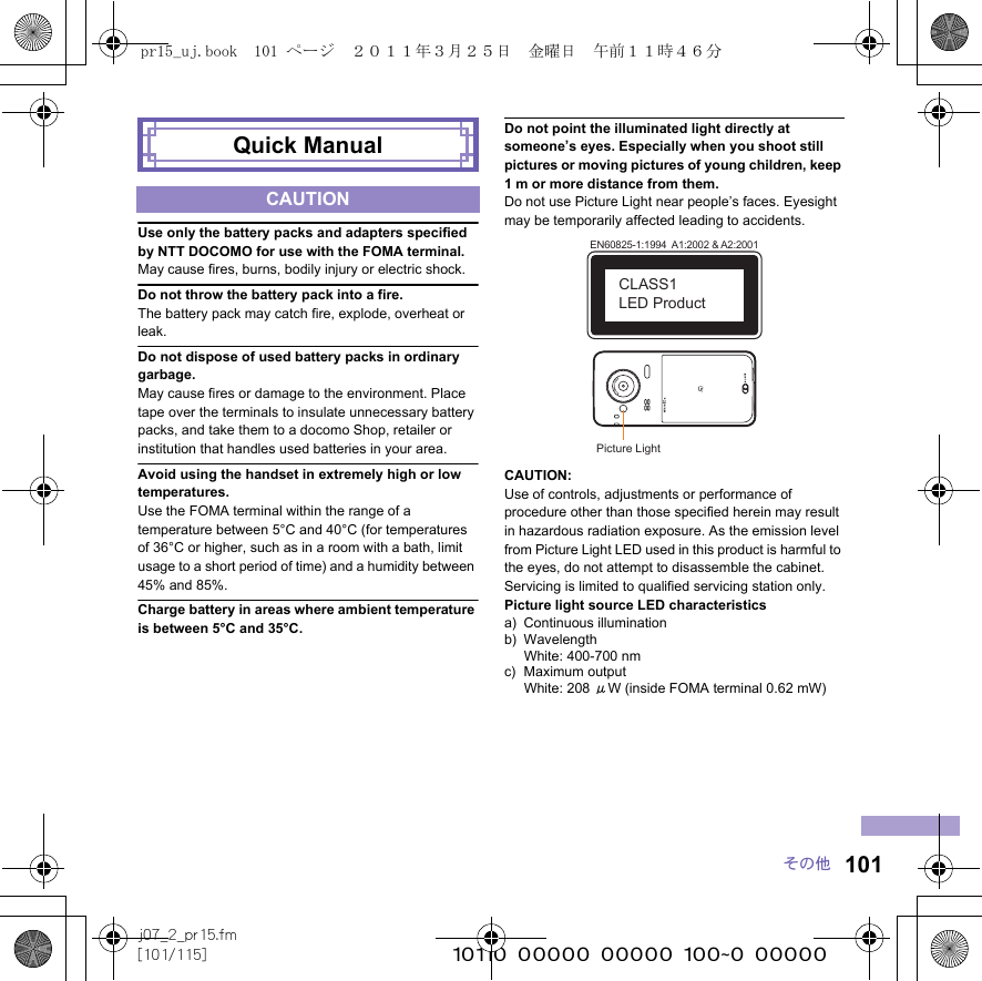 101j07_2_pr15.fm[101/115] ~~~~~~~~~~~~~~~~~~~~~~~~~その他Use only the battery packs and adapters specified by NTT DOCOMO for use with the FOMA terminal.May cause fires, burns, bodily injury or electric shock.Do not throw the battery pack into a fire.The battery pack may catch fire, explode, overheat or leak.Do not dispose of used battery packs in ordinary garbage.May cause fires or damage to the environment. Place tape over the terminals to insulate unnecessary battery packs, and take them to a docomo Shop, retailer or institution that handles used batteries in your area.Avoid using the handset in extremely high or low temperatures.Use the FOMA terminal within the range of a temperature between 5°C and 40°C (for temperatures of 36°C or higher, such as in a room with a bath, limit usage to a short period of time) and a humidity between 45% and 85%.Charge battery in areas where ambient temperature is between 5°C and 35°C.Do not point the illuminated light directly at someone’s eyes. Especially when you shoot still pictures or moving pictures of young children, keep 1 m or more distance from them.Do not use Picture Light near people’s faces. Eyesight may be temporarily affected leading to accidents.CAUTION:Use of controls, adjustments or performance of procedure other than those specified herein may result in hazardous radiation exposure. As the emission level from Picture Light LED used in this product is harmful to the eyes, do not attempt to disassemble the cabinet. Servicing is limited to qualified servicing station only.Picture light source LED characteristicsa) Continuous illuminationb) WavelengthWhite: 400-700 nmc) Maximum outputWhite: 208 μW (inside FOMA terminal 0.62 mW)Quick ManualCAUTIONPicture LightEN60825-1:1994  A1:2002 &amp; A2:2001CLASS1 LED Productpr15_uj.book  101 ページ  ２０１１年３月２５日　金曜日　午前１１時４６分
