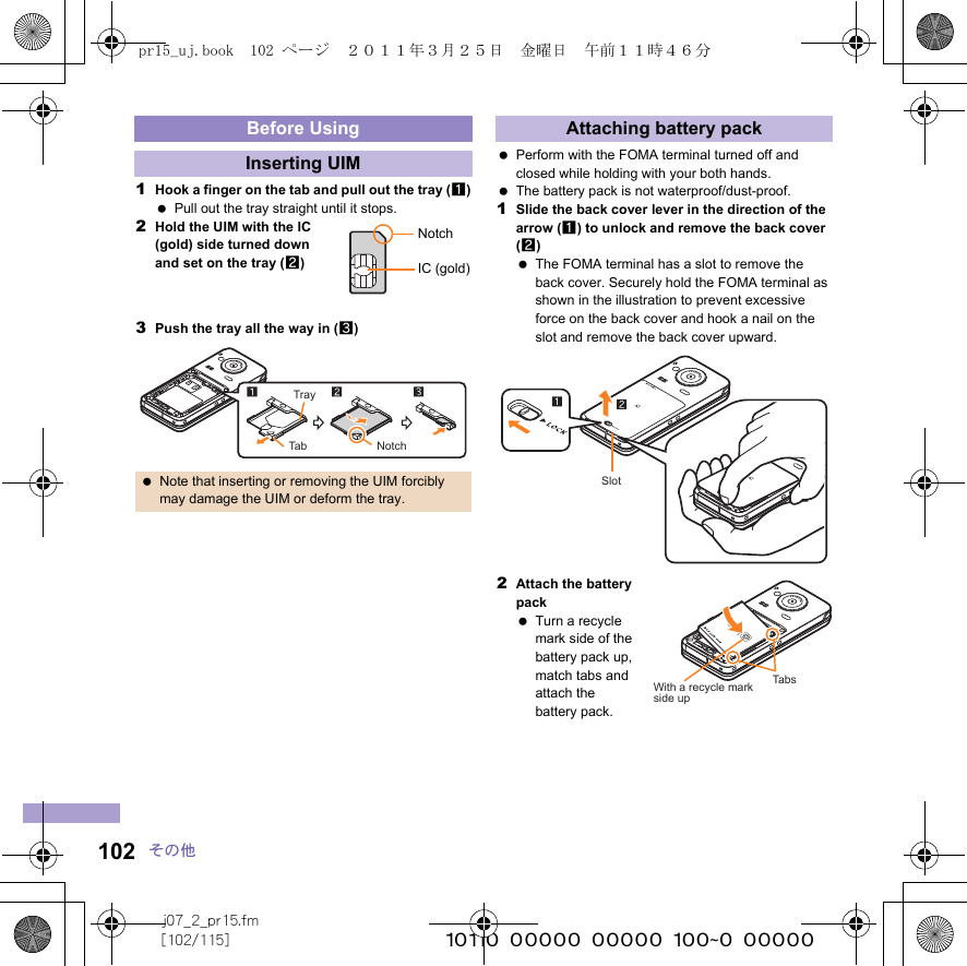 j07_2_pr15.fm[102/115] ~~~~~~~~~~~~~~~~~~~~~~~~~102 その他1Hook a finger on the tab and pull out the tray (1) Pull out the tray straight until it stops.2Hold the UIM with the IC (gold) side turned down and set on the tray (2)3Push the tray all the way in (3) Perform with the FOMA terminal turned off and closed while holding with your both hands. The battery pack is not waterproof/dust-proof.1Slide the back cover lever in the direction of the arrow (1) to unlock and remove the back cover (2) The FOMA terminal has a slot to remove the back cover. Securely hold the FOMA terminal as shown in the illustration to prevent excessive force on the back cover and hook a nail on the slot and remove the back cover upward.2Attach the battery pack Turn a recycle mark side of the battery pack up, match tabs and attach the battery pack.Before UsingInserting UIM Note that inserting or removing the UIM forcibly may damage the UIM or deform the tray.NotchIC (gold)TrayTab NotchAttaching battery packSlotTabsWith a recycle markside uppr15_uj.book  102 ページ  ２０１１年３月２５日　金曜日　午前１１時４６分