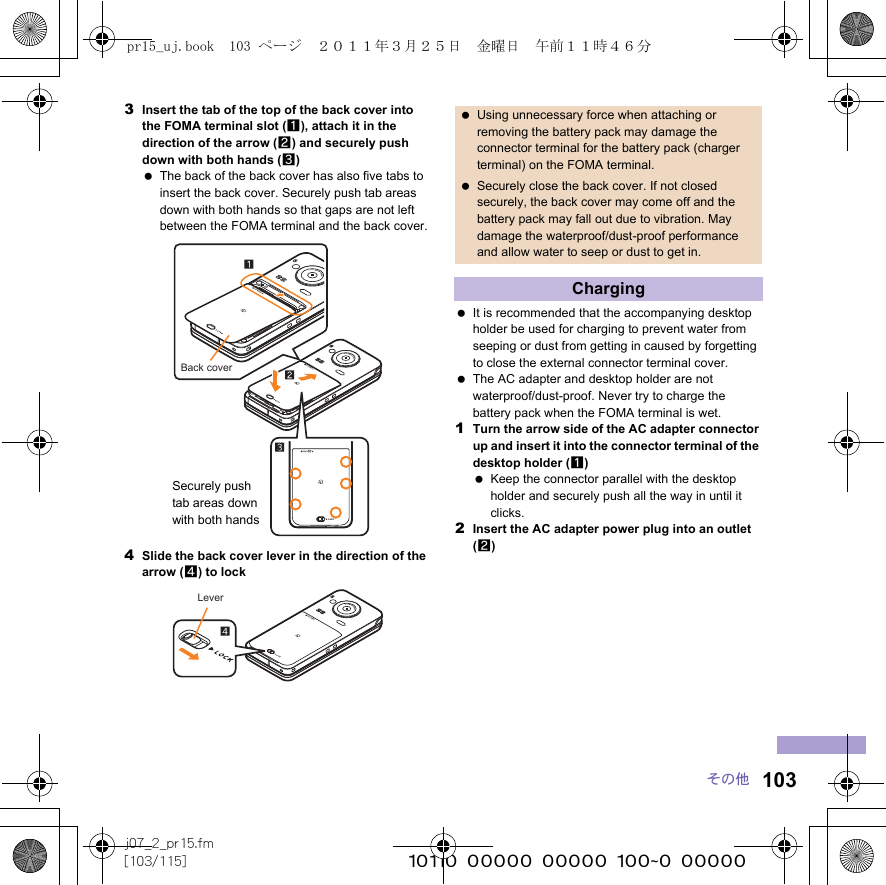 103j07_2_pr15.fm[103/115] ~~~~~~~~~~~~~~~~~~~~~~~~~その他3Insert the tab of the top of the back cover into the FOMA terminal slot (1), attach it in the direction of the arrow (2) and securely push down with both hands (3) The back of the back cover has also five tabs to insert the back cover. Securely push tab areas down with both hands so that gaps are not left between the FOMA terminal and the back cover.4Slide the back cover lever in the direction of the arrow (4) to lock It is recommended that the accompanying desktop holder be used for charging to prevent water from seeping or dust from getting in caused by forgetting to close the external connector terminal cover. The AC adapter and desktop holder are not waterproof/dust-proof. Never try to charge the battery pack when the FOMA terminal is wet.1Turn the arrow side of the AC adapter connector up and insert it into the connector terminal of the desktop holder (1) Keep the connector parallel with the desktop holder and securely push all the way in until it clicks.2Insert the AC adapter power plug into an outlet (2)Back coverSecurely push tab areas down with both handsLever Using unnecessary force when attaching or removing the battery pack may damage the connector terminal for the battery pack (charger terminal) on the FOMA terminal. Securely close the back cover. If not closed securely, the back cover may come off and the battery pack may fall out due to vibration. May damage the waterproof/dust-proof performance and allow water to seep or dust to get in.Chargingpr15_uj.book  103 ページ  ２０１１年３月２５日　金曜日　午前１１時４６分
