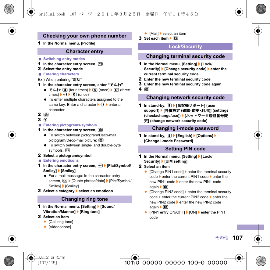 107j07_2_pr15.fm[107/115] ~~~~~~~~~~~~~~~~~~~~~~~~~その他1In the Normal menu, [Profile]Switching entry modes1In the character entry screen, m2Select the entry modeEntering charactersEx.) When entering “電話”1In the character entry screen, enter “でんわ” でんわ: 4 (four times)/* (once)/0 (three times)/r/0 (once) To enter multiple characters assigned to the same key: Enter a character/r/enter a character2C3tEntering pictograms/symbols1In the character entry screen, C To switch between pictogram/Deco-mail pictogram/Deco-mail picture: C To switch between single- and double-byte symbols: z2Select a pictogram/symbolEntering emoticons1In the character entry screen, z/[Pict/Symbol/Smiley]/[Smiley] For a mail message: In the character entry screen, z/[Quote phrase/data]/[Pict/Symbol/Smiley]/[Smiley]2Select a category/select an emoticon1In the Normal menu, [Setting]/[Sound/Vibration/Manner]/[Ring tone]2Select an item;[Call ring tone];[Videophone];[Mail]/select an item3Set each item/C1In the Normal menu, [Setting]/[Lock/Security]/[Change security code]/enter the current terminal security code2Enter the new terminal security code3Enter the new terminal security code again4C1In stand-by, i/[お客様サポート] (user support)/[各種設定 (確 認・変 更・利 用 )] (settings (check/change/use))/[ネットワーク暗証番号変更] (change network security code)1In stand-by, i/[English]/[Options]/[Change i-mode Password]1In the Normal menu, [Setting]/[Lock/Security]/[UIM setting]2Select an item;[Change PIN1 code]/enter the terminal security code/enter the current PIN1 code/enter the new PIN1 code/enter the new PIN1 code again/C;[Change PIN2 code]/enter the terminal security code/enter the current PIN2 code/enter the new PIN2 code/enter the new PIN2 code again/C;[PIN1 entry ON/OFF]/[ON]/enter the PIN1 codeChecking your own phone numberCharacter entryChanging ring toneLock/SecurityChanging terminal security codeChanging network security codeChanging i-mode passwordSetting PIN codepr15_uj.book  107 ページ  ２０１１年３月２５日　金曜日　午前１１時４６分