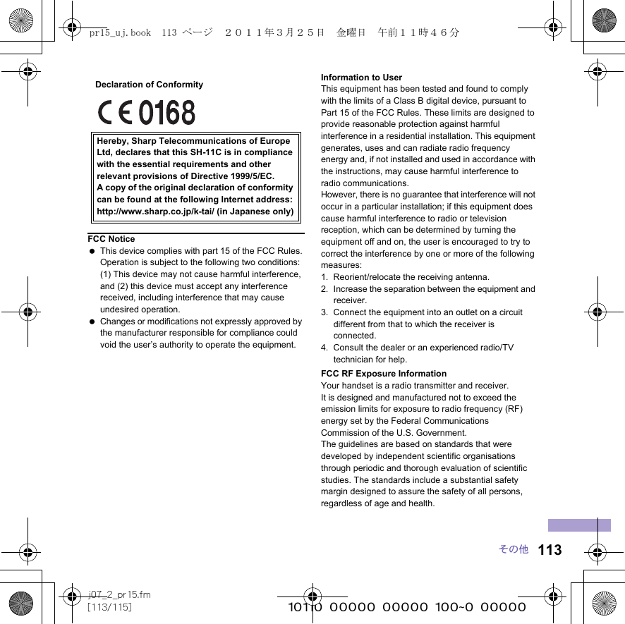 113j07_2_pr15.fm[113/115] ~~~~~~~~~~~~~~~~~~~~~~~~~その他Information to UserThis equipment has been tested and found to comply with the limits of a Class B digital device, pursuant to Part 15 of the FCC Rules. These limits are designed to provide reasonable protection against harmful interference in a residential installation. This equipment generates, uses and can radiate radio frequency energy and, if not installed and used in accordance with the instructions, may cause harmful interference to radio communications.However, there is no guarantee that interference will not occur in a particular installation; if this equipment does cause harmful interference to radio or television reception, which can be determined by turning the equipment off and on, the user is encouraged to try to correct the interference by one or more of the following measures:1. Reorient/relocate the receiving antenna.2. Increase the separation between the equipment and receiver.3. Connect the equipment into an outlet on a circuit different from that to which the receiver is connected.4. Consult the dealer or an experienced radio/TV technician for help.FCC RF Exposure InformationYour handset is a radio transmitter and receiver.It is designed and manufactured not to exceed the emission limits for exposure to radio frequency (RF) energy set by the Federal Communications Commission of the U.S. Government.The guidelines are based on standards that were developed by independent scientific organisations through periodic and thorough evaluation of scientific studies. The standards include a substantial safety margin designed to assure the safety of all persons, regardless of age and health.FCC Notice This device complies with part 15 of the FCC Rules.Operation is subject to the following two conditions:(1) This device may not cause harmful interference, and (2) this device must accept any interference received, including interference that may cause undesired operation. Changes or modifications not expressly approved by the manufacturer responsible for compliance could void the user’s authority to operate the equipment.Hereby, Sharp Telecommunications of Europe Ltd, declares that this SH-11C is in compliance with the essential requirements and other relevant provisions of Directive 1999/5/EC.A copy of the original declaration of conformity can be found at the following Internet address:http://www.sharp.co.jp/k-tai/ (in Japanese only)Declaration of Conformitypr15_uj.book  113 ページ  ２０１１年３月２５日　金曜日　午前１１時４６分