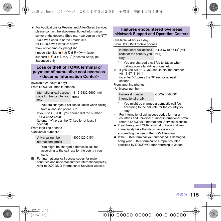 115j07_2_pr15.fm[115/115] ~~~~~~~~~~~~~~~~~~~~~~~~~その他 For Applications or Repairs and After-Sales Service, please contact the above-mentioned information center or the docomo Shop etc. near you on the NTT DOCOMO website or the i-mode site.NTT DOCOMO website: http://www.nttdocomo.co.jp/english/i-mode site: iMenu/お客様サポート (user support)/ドコモショップ (docomo Shop) (In Japanese only)(available 24 hours a day)From DOCOMO mobile phones*You are charged a call fee to Japan when calling from a land-line phone, etc.※If you use SH-11C, you should dial the number +81-3-6832-6600 (to enter “+”, press the “0” key for at least 1 second).From land-line phones&lt;Universal number&gt;* You might be charged a domestic call fee according to the call rate for the country you stay.※For international call access codes for major countries and universal number international prefix, refer to DOCOMO International Services website. (available 24 hours a day)From DOCOMO mobile phones* You are charged a call fee to Japan when calling from a land-line phone, etc.※If you use SH-11C, you should dial the number +81-3-6718-1414 (to enter “+”, press the “0” key for at least 1 second).From land-line phones&lt;Universal number&gt;* You might be charged a domestic call fee according to the call rate for the country you stay.※For international call access codes for major countries and universal number international prefix, refer to DOCOMO International Services website.  If you lose your FOMA terminal or have it stolen, immediately take the steps necessary for suspending the use of the FOMA terminal. If the FOMA terminal you purchased is damaged, bring your FOMA terminal to a repair counter specified by DOCOMO after returning to Japan.Loss or theft of FOMA terminal or payment of cumulative cost overseas &lt;docomo Information Center&gt;International call access code for the country you stay-81-3-6832-6600* (toll free)Universal number international prefix-8000120-0151*Failures encountered overseas &lt;Network Support and Operation Center&gt;International call access code for the country you stay-81-3-6718-1414* (toll free)Universal number international prefix-8005931-8600*pr15_uj.book  115 ページ  ２０１１年３月２５日　金曜日　午前１１時４６分