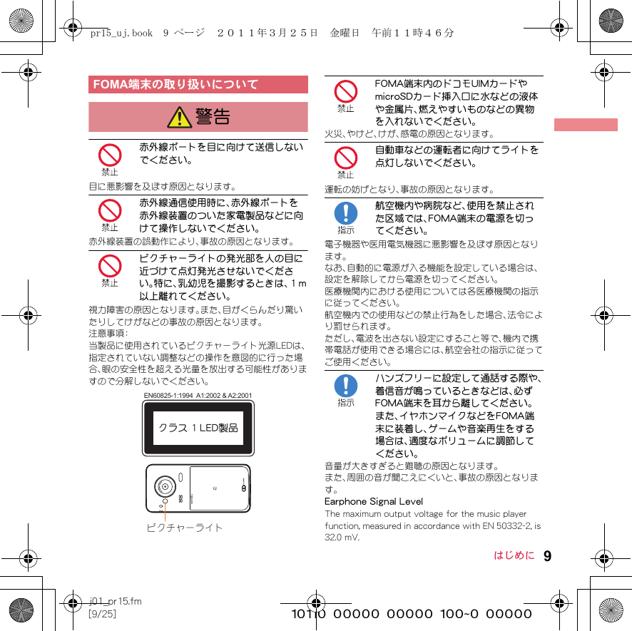 9j01_pr15.fm[9/25] ~~~~~~~~~~~~~~~~~~~~~~~~~はじめに赤外線ポートを目に向けて送信しないでください。目に悪影響を及ぼす原因となります。赤外線通信使用時に、赤外線ポートを赤外線装置のついた家電製品などに向けて操作しないでください。赤外線装置の誤動作により、事故の原因となります。ピクチャーライトの発光部を人の目に近づけて点灯発光させないでください。特に、乳幼児を撮影するときは、１m以上離れてください。視力障害の原因となります。また、目がくらんだり驚いたりしてけがなどの事故の原因となります。注意事項：当製品に使用されているピクチャーライト光源LEDは、指定されていない調整などの操作を意図的に行った場合、眼の安全性を超える光量を放出する可能性がありますので分解しないでください。FOMA端末内のドコモUIMカードやmicroSDカード挿入口に水などの液体や金属片、燃えやすいものなどの異物を入れないでください。火災、やけど、けが、感電の原因となります。自動車などの運転者に向けてライトを点灯しないでください。運転の妨げとなり、事故の原因となります。航空機内や病院など、使用を禁止された区域では、FOMA端末の電源を切ってください。電子機器や医用電気機器に悪影響を及ぼす原因となります。なお、自動的に電源が入る機能を設定している場合は、設定を解除してから電源を切ってください。医療機関内における使用については各医療機関の指示に従ってください。航空機内での使用などの禁止行為をした場合、法令により罰せられます。ただし、電波を出さない設定にすること等で、機内で携帯電話が使用できる場合には、航空会社の指示に従ってご使用ください。ハンズフリーに設定して通話する際や、着信音が鳴っているときなどは、必ずFOMA端末を耳から離してください。また、イヤホンマイクなどをFOMA端末に装着し、ゲームや音楽再生をする場合は、適度なボリュームに調節してください。音量が大きすぎると難聴の原因となります。また、周囲の音が聞こえにくいと、事故の原因となります。Earphone Signal LevelThe maximum output voltage for the music player function, measured in accordance with EN 50332-2, is 32.0 mV.FOMA端末の取り扱いについて警告ピクチャーライトクラス 1 LED製品EN60825-1:1994  A1:2002 &amp; A2:2001pr15_uj.book  9 ページ  ２０１１年３月２５日　金曜日　午前１１時４６分