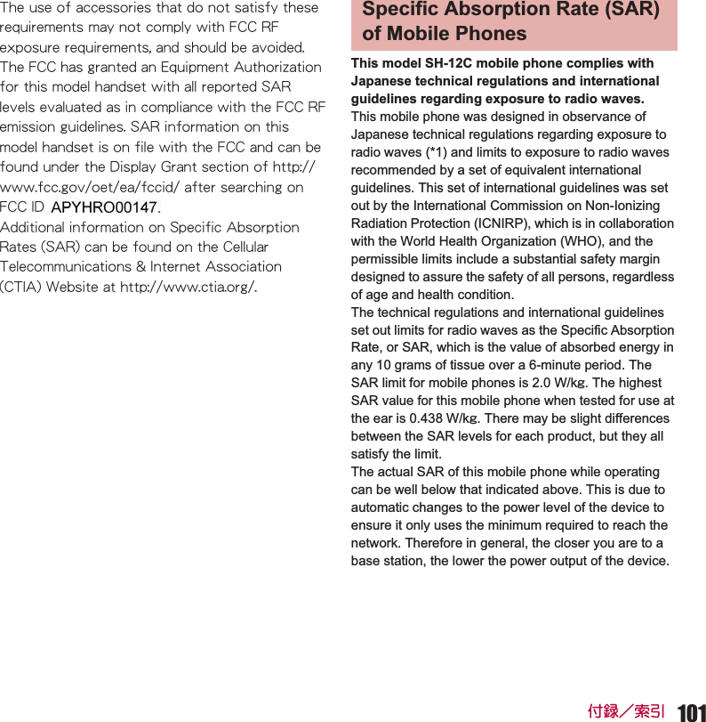 101ઃౣዉ⚝ᒁThis model SH-12C mobile phone complies with Japanese technical regulations and international guidelines regarding exposure to radio waves.This mobile phone was designed in observance of Japanese technical regulations regarding exposure to radio waves (*1) and limits to exposure to radio waves recommended by a set of equivalent international guidelines. This set of international guidelines was set out by the International Commission on Non-Ionizing Radiation Protection (ICNIRP), which is in collaboration with the World Health Organization (WHO), and the permissible limits include a substantial safety margin designed to assure the safety of all persons, regardless of age and health condition.The technical regulations and international guidelines set out limits for radio waves as the Specific Absorption Rate, or SAR, which is the value of absorbed energy in any 10 grams of tissue over a 6-minute period. The SAR limit for mobile phones is 2.0 W/kŨ. The highest SAR value for this mobile phone when tested for use at the ear is 0.438 W/kŨ. There may be slight differences between the SAR levels for each product, but they all satisfy the limit.The actual SAR of this mobile phone while operating can be well below that indicated above. This is due to automatic changes to the power level of the device to ensure it only uses the minimum required to reach the network. Therefore in general, the closer you are to a base station, the lower the power output of the device.6JGWUGQHCEEGUUQTKGUVJCVFQPQVUCVKUH[VJGUGTGSWKTGOGPVUOC[PQVEQORN[YKVJ(%%4(GZRQUWTGTGSWKTGOGPVUCPFUJQWNFDGCXQKFGF6JG(%%JCUITCPVGFCP&apos;SWKROGPV#WVJQTK\CVKQPHQTVJKUOQFGNJCPFUGVYKVJCNNTGRQTVGF5#4NGXGNUGXCNWCVGFCUKPEQORNKCPEGYKVJVJG(%%4(GOKUUKQPIWKFGNKPGU5#4KPHQTOCVKQPQPVJKUOQFGNJCPFUGVKUQPHKNGYKVJVJG(%%CPFECPDGHQWPFWPFGTVJG&amp;KURNC[)TCPVUGEVKQPQHJVVRYYYHEEIQXQGVGCHEEKFCHVGTUGCTEJKPIQP(%%+&amp;#2;*41٨٨#FFKVKQPCNKPHQTOCVKQPQP5RGEKHKE#DUQTRVKQP4CVGU5#4ECPDGHQWPFQPVJG%GNNWNCT6GNGEQOOWPKECVKQPU+PVGTPGV#UUQEKCVKQP%6+#9GDUKVGCVJVVRYYYEVKCQTISpecific Absorption Rate (SAR) of Mobile Phones