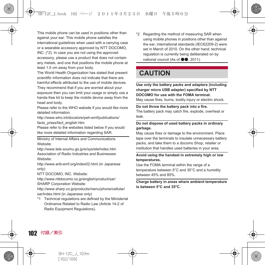 102SH-12C_J_10.fm[102/109]付録／索引This mobile phone can be used in positions other than against your ear. This mobile phone satisfies the international guidelines when used with a carrying case or a wearable accessory approved by NTT DOCOMO, INC. (*2). In case you are not using the approved accessory, please use a product that does not contain any metals, and one that positions the mobile phone at least 1.5 cm away from your body.The World Health Organization has stated that present scientific information does not indicate that there are harmful effects attributed to the use of mobile devices. They recommend that if you are worried about your exposure then you can limit your usage or simply use a hands-free kit to keep the mobile device away from the head and body.Please refer to the WHO website if you would like more detailed information.http://www.who.int/docstore/peh-emf/publications/facts_press/fact_english.htmPlease refer to the websites listed below if you would like more detailed information regarding SAR. Use only the battery packs and adapters (including charger micro USB adapter) specified by NTT DOCOMO for use with the FOMA terminal.May cause fires, burns, bodily injury or electric shock.Do not throw the battery pack into a fire.The battery pack may catch fire, explode, overheat or leak.Do not dispose of used battery packs in ordinary garbage.May cause fires or damage to the environment. Place tape over the terminals to insulate unnecessary battery packs, and take them to a docomo Shop, retailer or institution that handles used batteries in your area.Avoid using the handset in extremely high or low temperatures.Use the FOMA terminal within the range of a temperature between 5°C and 35°C and a humidity between 45% and 85%.Charge battery in areas where ambient temperature is between 5°C and 35°C.Ministry of Internal Affairs and Communications Website: http://www.tele.soumu.go.jp/e/sys/ele/index.htmAssociation of Radio Industries and Businesses Website: http://www.arib-emf.org/index02.html (in Japanese only)NTT DOCOMO, INC. Website: http://www.nttdocomo.co.jp/english/product/sar/SHARP Corporation Website: http://www.sharp.co.jp/products/menu/phone/cellular/sar/index.html (in Japanese only)*1 Technical regulations are defined by the Ministerial Ordinance Related to Radio Law (Article 14-2 of Radio Equipment Regulations).*2 Regarding the method of measuring SAR when using mobile phones in positions other than against the ear, international standards (IEC62209-2) were set in March of 2010. On the other hand, technical regulation is currently being deliberated on by national council (As of ●●, 2011).CAUTIONSH-12C_J.book  102 ページ  ２０１１年３月２３日　水曜日　午後５時０分