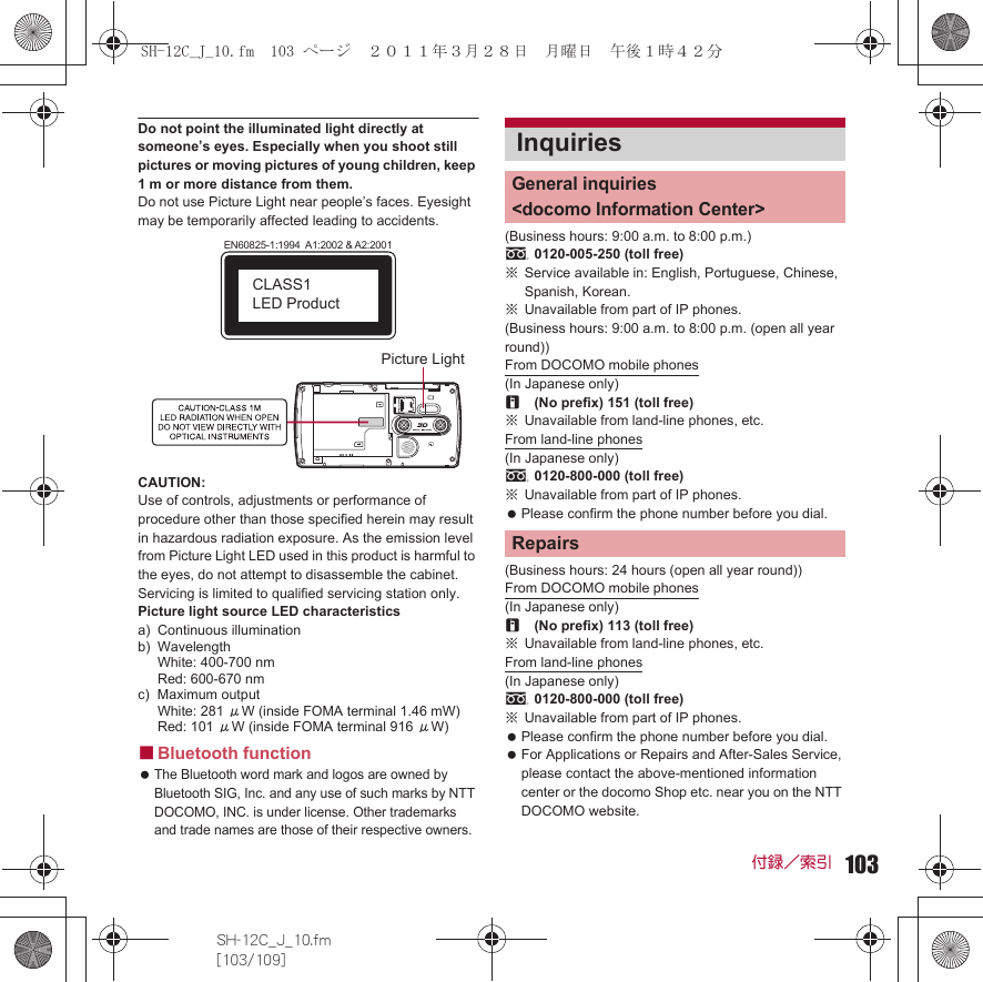 103SH-12C_J_10.fm[103/109]付録／索引Do not point the illuminated light directly at someone’s eyes. Especially when you shoot still pictures or moving pictures of young children, keep 1 m or more distance from them.Do not use Picture Light near people’s faces. Eyesight may be temporarily affected leading to accidents.CAUTION:Use of controls, adjustments or performance of procedure other than those specified herein may result in hazardous radiation exposure. As the emission level from Picture Light LED used in this product is harmful to the eyes, do not attempt to disassemble the cabinet. Servicing is limited to qualified servicing station only.Picture light source LED characteristicsa) Continuous illuminationb) WavelengthWhite: 400-700 nmRed: 600-670 nmc) Maximum outputWhite: 281 μW (inside FOMA terminal 1.46 mW)Red: 101 μW (inside FOMA terminal 916 μW)■Bluetooth function The Bluetooth word mark and logos are owned by Bluetooth SIG, Inc. and any use of such marks by NTT DOCOMO, INC. is under license. Other trademarks and trade names are those of their respective owners.(Business hours: 9:00 a.m. to 8:00 p.m.)s0120-005-250 (toll free)※Service available in: English, Portuguese, Chinese, Spanish, Korean.※Unavailable from part of IP phones.(Business hours: 9:00 a.m. to 8:00 p.m. (open all year round))From DOCOMO mobile phones(In Japanese only)r(No prefix) 151 (toll free)※Unavailable from land-line phones, etc.From land-line phones(In Japanese only)s0120-800-000 (toll free)※Unavailable from part of IP phones. Please confirm the phone number before you dial.(Business hours: 24 hours (open all year round))From DOCOMO mobile phones(In Japanese only)r(No prefix) 113 (toll free)※Unavailable from land-line phones, etc.From land-line phones(In Japanese only)s0120-800-000 (toll free)※Unavailable from part of IP phones. Please confirm the phone number before you dial. For Applications or Repairs and After-Sales Service, please contact the above-mentioned information center or the docomo Shop etc. near you on the NTT DOCOMO website.EN60825-1:1994  A1:2002 &amp; A2:2001CLASS1 LED ProductPicture LightInquiriesGeneral inquiries &lt;docomo Information Center&gt;RepairsSH-12C_J_10.fm  103 ページ  ２０１１年３月２８日　月曜日　午後１時４２分