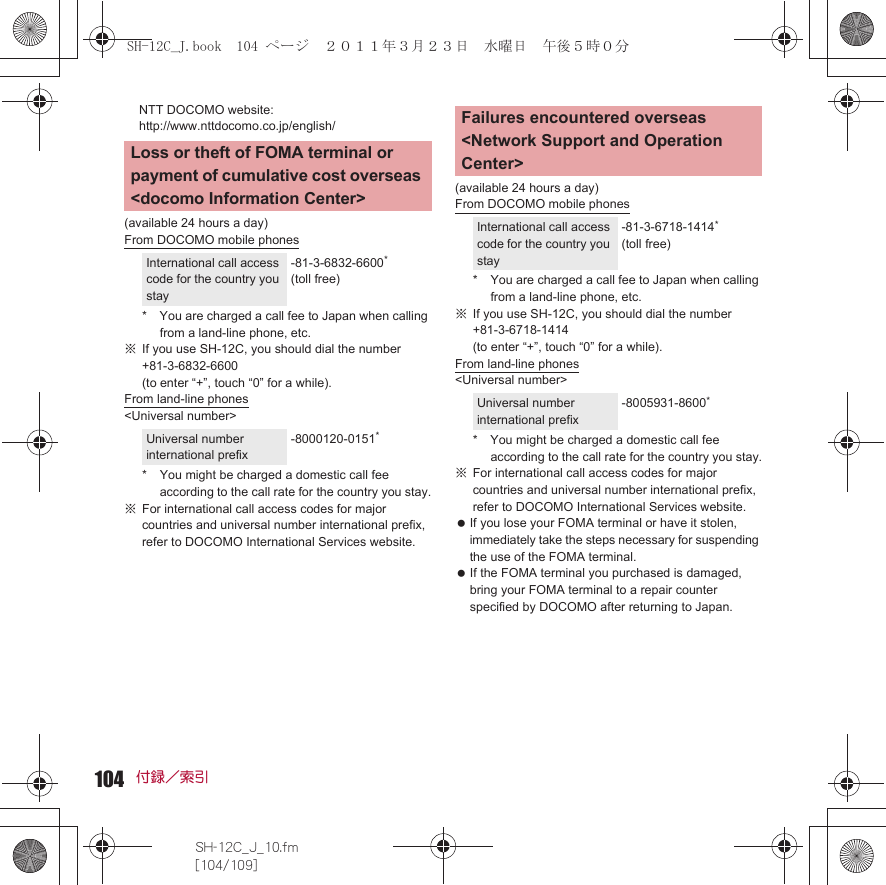 104SH-12C_J_10.fm[104/109]付録／索引NTT DOCOMO website: http://www.nttdocomo.co.jp/english/(available 24 hours a day)From DOCOMO mobile phones* You are charged a call fee to Japan when calling from a land-line phone, etc.※If you use SH-12C, you should dial the number +81-3-6832-6600 (to enter “+”, touch “0” for a while).From land-line phones&lt;Universal number&gt;* You might be charged a domestic call fee according to the call rate for the country you stay.※For international call access codes for major countries and universal number international prefix, refer to DOCOMO International Services website. (available 24 hours a day)From DOCOMO mobile phones* You are charged a call fee to Japan when calling from a land-line phone, etc.※If you use SH-12C, you should dial the number +81-3-6718-1414 (to enter “+”, touch “0” for a while).From land-line phones&lt;Universal number&gt;* You might be charged a domestic call fee according to the call rate for the country you stay.※For international call access codes for major countries and universal number international prefix, refer to DOCOMO International Services website.  If you lose your FOMA terminal or have it stolen, immediately take the steps necessary for suspending the use of the FOMA terminal. If the FOMA terminal you purchased is damaged, bring your FOMA terminal to a repair counter specified by DOCOMO after returning to Japan.Loss or theft of FOMA terminal or payment of cumulative cost overseas &lt;docomo Information Center&gt;International call access code for the country you stay-81-3-6832-6600* (toll free)Universal number international prefix-8000120-0151*Failures encountered overseas &lt;Network Support and Operation Center&gt;International call access code for the country you stay-81-3-6718-1414* (toll free)Universal number international prefix-8005931-8600*SH-12C_J.book  104 ページ  ２０１１年３月２３日　水曜日　午後５時０分