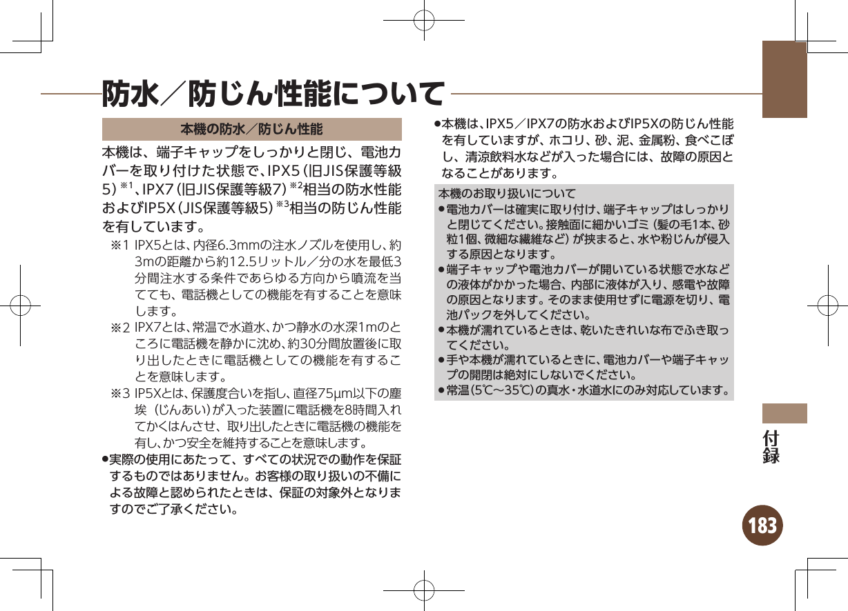 183防水／防じん性能について本機の防水／防じん性能本機は、端子キャップをしっかりと閉じ、電池カバーを取り付けた状態で、IPX5（旧JIS保護等級5）※1、IPX7（旧JIS保護等級7）※2相当の防水性能およびIP5X（JIS保護等級5）※3相当の防じん性能を有しています。1※ IPX5とは、内径6.3mmの注水ノズルを使用し、約3mの距離から約12.5リットル／分の水を最低3分間注水する条件であらゆる方向から噴流を当てても、電話機としての機能を有することを意味します。2※ IPX7とは、常温で水道水、かつ静水の水深1mのところに電話機を静かに沈め、約30分間放置後に取り出したときに電話機としての機能を有することを意味します。3※ IP5Xとは、保護度合いを指し、直径75µm以下の塵埃（じんあい）が入った装置に電話機を８時間入れてかくはんさせ、取り出したときに電話機の機能を有し、かつ安全を維持することを意味します。実際の使用にあたって、すべての状況での動作を保証 .するものではありません。お客様の取り扱いの不備による故障と認められたときは、保証の対象外となりますのでご了承ください。本機は、IPX5／IPX7の防水およびIP5Xの防じん性能 .を有していますが、ホコリ、砂、泥、金属粉、食べこぼし、清涼飲料水などが入った場合には、故障の原因となることがあります。本機のお取り扱いについて電池カバーは確実に取り付け、端子キャップはしっかり .と閉じてください。接触面に細かいゴミ（髪の毛1本、砂粒1個、微細な繊維など）が挟まると、水や粉じんが侵入する原因となります。端子キャップや電池カバーが開いている状態で水など .の液体がかかった場合、内部に液体が入り、感電や故障の原因となります。そのまま使用せずに電源を切り、電池パックを外してください。本機が濡れているときは、乾いたきれいな布でふき取っ .てください。手や本機が濡れているときに、電池カバーや端子キャッ .プの開閉は絶対にしないでください。常温（5℃∼35℃）の真水・水道水にのみ対応しています。 .