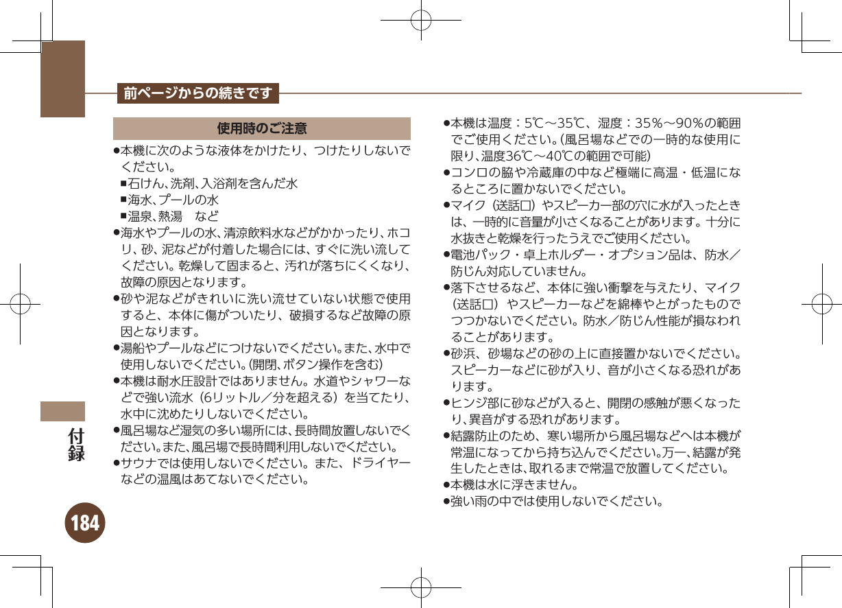 184前ページからの続きです使用時のご注意本機に次のような液体をかけたり、つけたりしないで .ください。石けん、洗剤、入浴剤を含んだ水 ,海水、プールの水 ,温泉、熱湯 など ,海水やプールの水、清涼飲料水などがかかったり、ホコ .リ、砂、泥などが付着した場合には、すぐに洗い流してください。乾燥して固まると、汚れが落ちにくくなり、故障の原因となります。砂や泥などがきれいに洗い流せていない状態で使用 .すると、本体に傷がついたり、破損するなど故障の原因となります。湯船やプールなどにつけないでください。また、水中で .使用しないでください。（開閉、ボタン操作を含む）本機は耐水圧設計ではありません。水道やシャワーな .どで強い流水（6リットル／分を超える）を当てたり、水中に沈めたりしないでください。風呂場など湿気の多い場所には、長時間放置しないでく .ださい。また、風呂場で長時間利用しないでください。サウナでは使用しないでください。また、ドライヤー .などの温風はあてないでください。本機は温度：5℃∼35℃、湿度：35％∼90％の範囲 .でご使用ください。（風呂場などでの一時的な使用に限り、温度36℃∼40℃の範囲で可能）コンロの脇や冷蔵庫の中など極端に高温・低温にな .るところに置かないでください。マイク（送話口）やスピーカー部の穴に水が入ったとき .は、一時的に音量が小さくなることがあります。十分に水抜きと乾燥を行ったうえでご使用ください。電池パック・卓上ホルダー・オプション品は、防水／  .防じん対応していません。落下させるなど、本体に強い衝撃を与えたり、マイク .（送話口）やスピーカーなどを綿棒やとがったものでつつかないでください。防水／防じん性能が損なわれることがあります。砂浜、砂場などの砂の上に直接置かないでください。 .スピーカーなどに砂が入り、音が小さくなる恐れがあります。ヒンジ部に砂などが入ると、開閉の感触が悪くなった .り、異音がする恐れがあります。結露防止のため、寒い場所から風呂場などへは本機が .常温になってから持ち込んでください。万一、結露が発生したときは、取れるまで常温で放置してください。本機は水に浮きません。 .強い雨の中では使用しないでください。 .