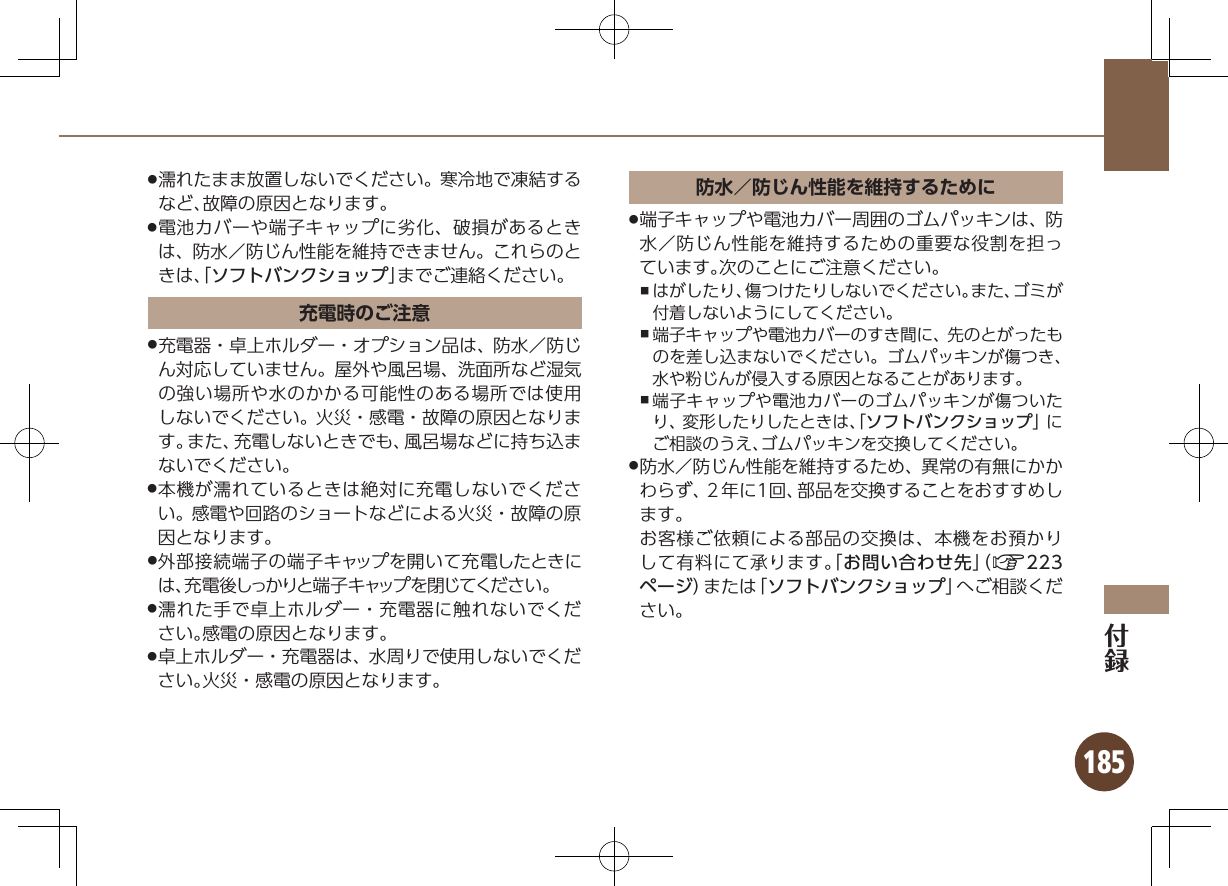 185濡れたまま放置しないでください。寒冷地で凍結する .など、故障の原因となります。電池カバーや端子キャップに劣化、破損があるとき .は、防水／防じん性能を維持できません。これらのときは、「ソフトバンクショップ」までご連絡ください。充電時のご注意充電器・卓上ホルダー・オプション品は、防水／防じ .ん対応していません。屋外や風呂場、洗面所など湿気の強い場所や水のかかる可能性のある場所では使用しないでください。火災・感電・故障の原因となります。また、充電しないときでも、風呂場などに持ち込まないでください。本機が濡れているときは絶対に充電しないでくださ .い。感電や回路のショートなどによる火災・故障の原因となります。外部接続端子の端子キャップを開いて充電したときに .は、充電後しっかりと端子キャップを閉じてください。濡れた手で卓上ホルダー・充電器に触れないでくだ .さい。感電の原因となります。卓上ホルダー・充電器は、水周りで使用しないでくだ .さい。火災・感電の原因となります。防水／防じん性能を維持するために端子キャップや電池カバー周囲のゴムパッキンは、防 .水／防じん性能を維持するための重要な役割を担っています。次のことにご注意ください。はがしたり、傷つけたりしないでください。また、ゴミが ,付着しないようにしてください。端子キャップや電池カバーのすき間に、先のとがったも ,のを差し込まないでください。ゴムパッキンが傷つき、水や粉じんが侵入する原因となることがあります。端子キャップや電池カバーのゴムパッキンが傷ついた ,り、変形したりしたときは、「ソフトバンクショップ」にご相談のうえ、ゴムパッキンを交換してください。防水／防じん性能を維持するため、異常の有無にかか .わらず、２年に1回、部品を交換することをおすすめします。           お客様ご依頼による部品の交換は、本機をお預かりして有料にて承ります。「お問い合わせ先」（A223ページ）または「ソフトバンクショップ」へご相談ください。