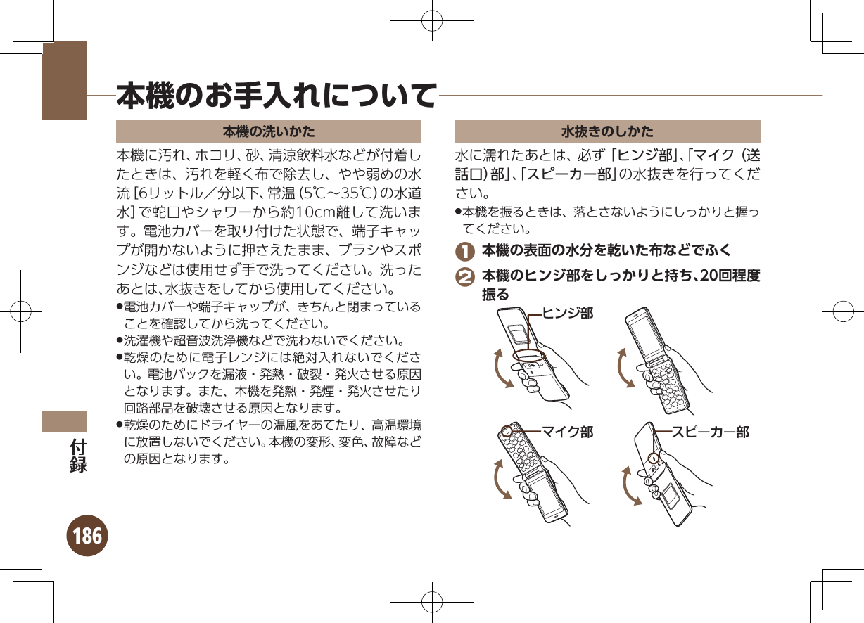 186本機のお手入れについて本機の洗いかた本機に汚れ、ホコリ、砂、清涼飲料水などが付着したときは、汚れを軽く布で除去し、やや弱めの水流［6リットル／分以下、常温（5℃∼35℃）の水道水］で蛇口やシャワーから約10cm離して洗います。電池カバーを取り付けた状態で、端子キャップが開かないように押さえたまま、ブラシやスポンジなどは使用せず手で洗ってください。洗ったあとは、水抜きをしてから使用してください。電池カバーや端子キャップが、きちんと閉まっている .ことを確認してから洗ってください。洗濯機や超音波洗浄機などで洗わないでください。 .乾燥のために電子レンジには絶対入れないでくださ .い。電池パックを漏液・発熱・破裂・発火させる原因となります。また、本機を発熱・発煙・発火させたり回路部品を破壊させる原因となります。乾燥のためにドライヤーの温風をあてたり、高温環境 .に放置しないでください。本機の変形、変色、故障などの原因となります。水抜きのしかた水に濡れたあとは、必ず「ヒンジ部」、「マイク（送話口）部」、「スピーカー部」の水抜きを行ってください。本機を振るときは、落とさないようにしっかりと握っ .てください。 1 本機の表面の水分を乾いた布などでふく 2 本機のヒンジ部をしっかりと持ち、20回程度振るɚɻɀ⤴Ɂɜʀȳʀ⤴ɦȬȷ⤴