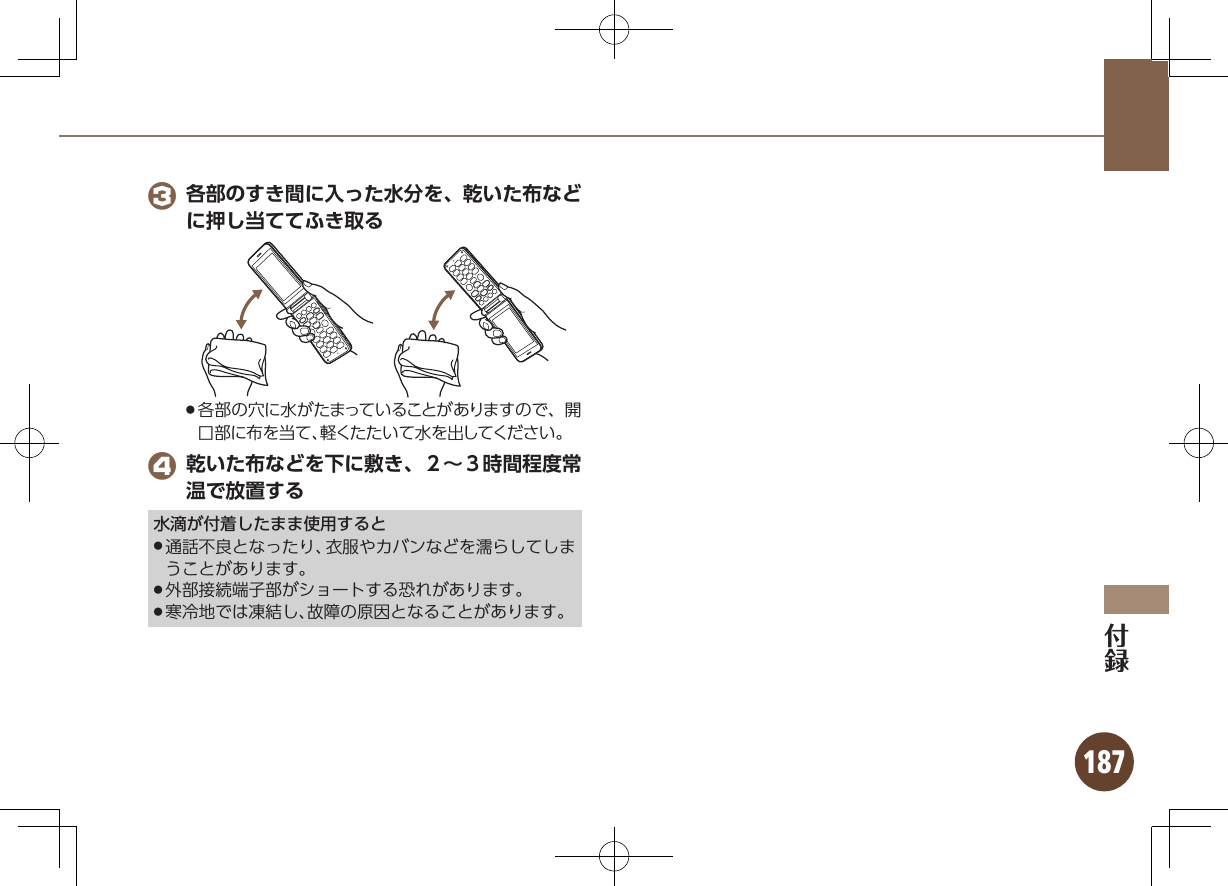 187 3 各部のすき間に入った水分を、乾いた布などに押し当ててふき取る各部の穴に水がたまっていることがありますので、開 .口部に布を当て、軽くたたいて水を出してください。 4 乾いた布などを下に敷き、２∼３時間程度常温で放置する水滴が付着したまま使用すると通話不良となったり、衣服やカバンなどを濡らしてしま .うことがあります。外部接続端子部がショートする恐れがあります。 .寒冷地では凍結し、故障の原因となることがあります。 .