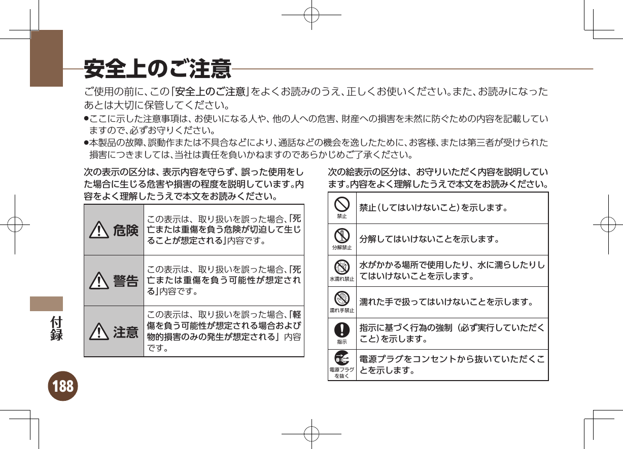 188安全上のご注意ご使用の前に、この「安全上のご注意」をよくお読みのうえ、正しくお使いください。また、お読みになったあとは大切に保管してください。ここに示した注意事項は、お使いになる人や、他の人への危害、財産への損害を未然に防ぐための内容を記載してい .ますので、必ずお守りください。本製品の故障、誤動作または不具合などにより、通話などの機会を逸したために、お客様、または第三者が受けられた .損害につきましては、当社は責任を負いかねますのであらかじめご了承ください。次の表示の区分は、表示内容を守らず、誤った使用をした場合に生じる危害や損害の程度を説明しています。内容をよく理解したうえで本文をお読みください。 危険 この表示は、取り扱いを誤った場合、「死亡または重傷を負う危険が切迫して生じることが想定される」内容です。 警告この表示は、取り扱いを誤った場合、「死亡または重傷を負う可能性が想定される」内容です。 注意この表示は、取り扱いを誤った場合、「軽傷を負う可能性が想定される場合および物的損害のみの発生が想定される」内容です。次の絵表示の区分は、お守りいただく内容を説明しています。内容をよく理解したうえで本文をお読みください。4禁止（してはいけないこと）を示します。5分解してはいけないことを示します。6水がかかる場所で使用したり、水に濡らしたりしてはいけないことを示します。7濡れた手で扱ってはいけないことを示します。8指示に基づく行為の強制（必ず実行していただくこと）を示します。9電源プラグをコンセントから抜いていただくことを示します。