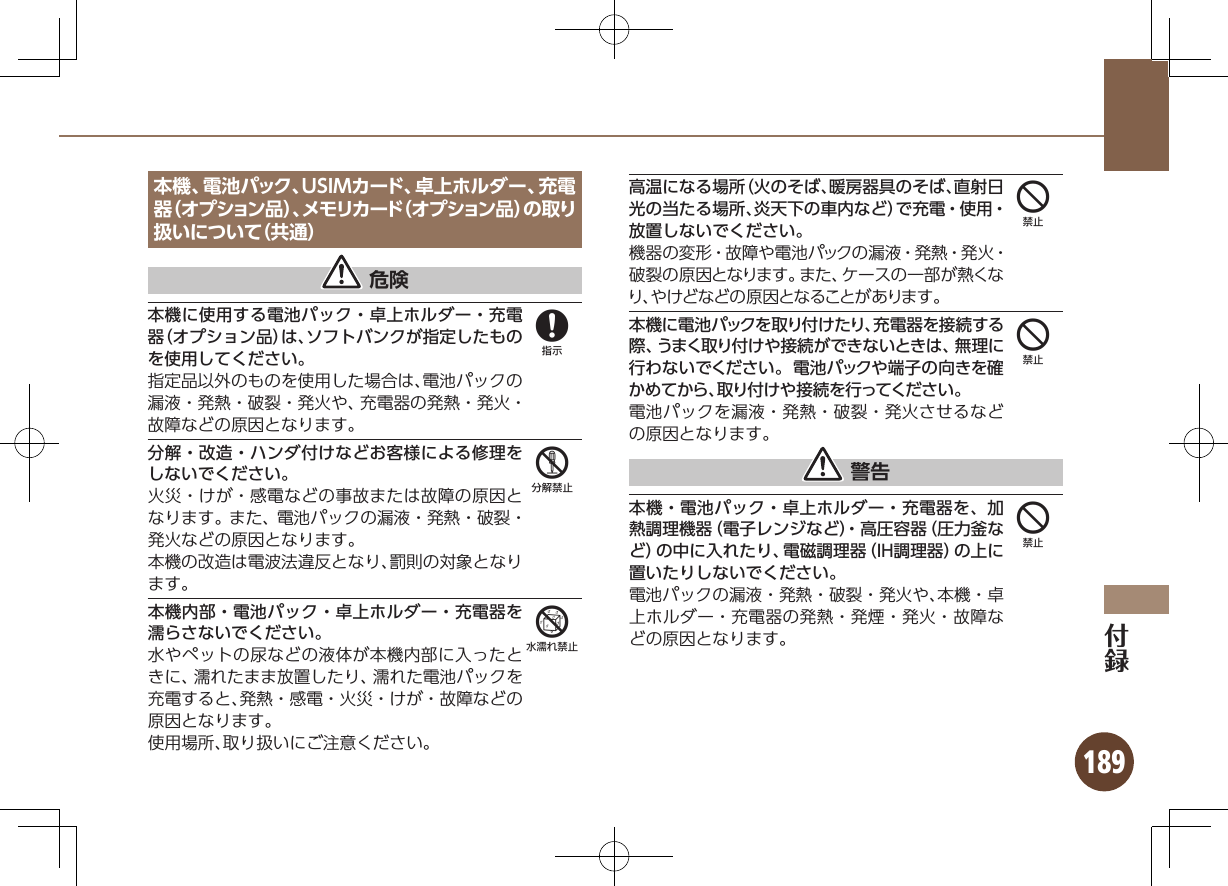 189本機、電池パック、USIMカード、卓上ホルダー、充電器（オプション品）、メモリカード（オプション品）の取り扱いについて（共通） 危険本機に使用する電池パック・卓上ホルダー・充電器（オプション品）は、ソフトバンクが指定したものを使用してください。指定品以外のものを使用した場合は、電池パックの漏液・発熱・破裂・発火や、充電器の発熱・発火・故障などの原因となります。分解・改造・ハンダ付けなどお客様による修理をしないでください。火災・けが・感電などの事故または故障の原因となります。また、電池パックの漏液・発熱・破裂・発火などの原因となります。本機の改造は電波法違反となり、罰則の対象となります。本機内部・電池パック・卓上ホルダー・充電器を濡らさないでください。水やペットの尿などの液体が本機内部に入ったときに、濡れたまま放置したり、濡れた電池パックを充電すると、発熱・感電・火災・けが・故障などの原因となります。使用場所、取り扱いにご注意ください。高温になる場所（火のそば、暖房器具のそば、直射日光の当たる場所、炎天下の車内など）で充電・使用・放置しないでください。機器の変形・故障や電池パックの漏液・発熱・発火・破裂の原因となります。また、ケースの一部が熱くなり、やけどなどの原因となることがあります。本機に電池パックを取り付けたり、充電器を接続する際、うまく取り付けや接続ができないときは、無理に行わないでください。電池パックや端子の向きを確かめてから、取り付けや接続を行ってください。電池パックを漏液・発熱・破裂・発火させるなどの原因となります。 警告本機・電池パック・卓上ホルダー・充電器を、加熱調理機器（電子レンジなど）・高圧容器（圧力釜など）の中に入れたり、電磁調理器（IH調理器）の上に置いたりしないでください。電池パックの漏液・発熱・破裂・発火や、本機・卓上ホルダー・充電器の発熱・発煙・発火・故障などの原因となります。856444