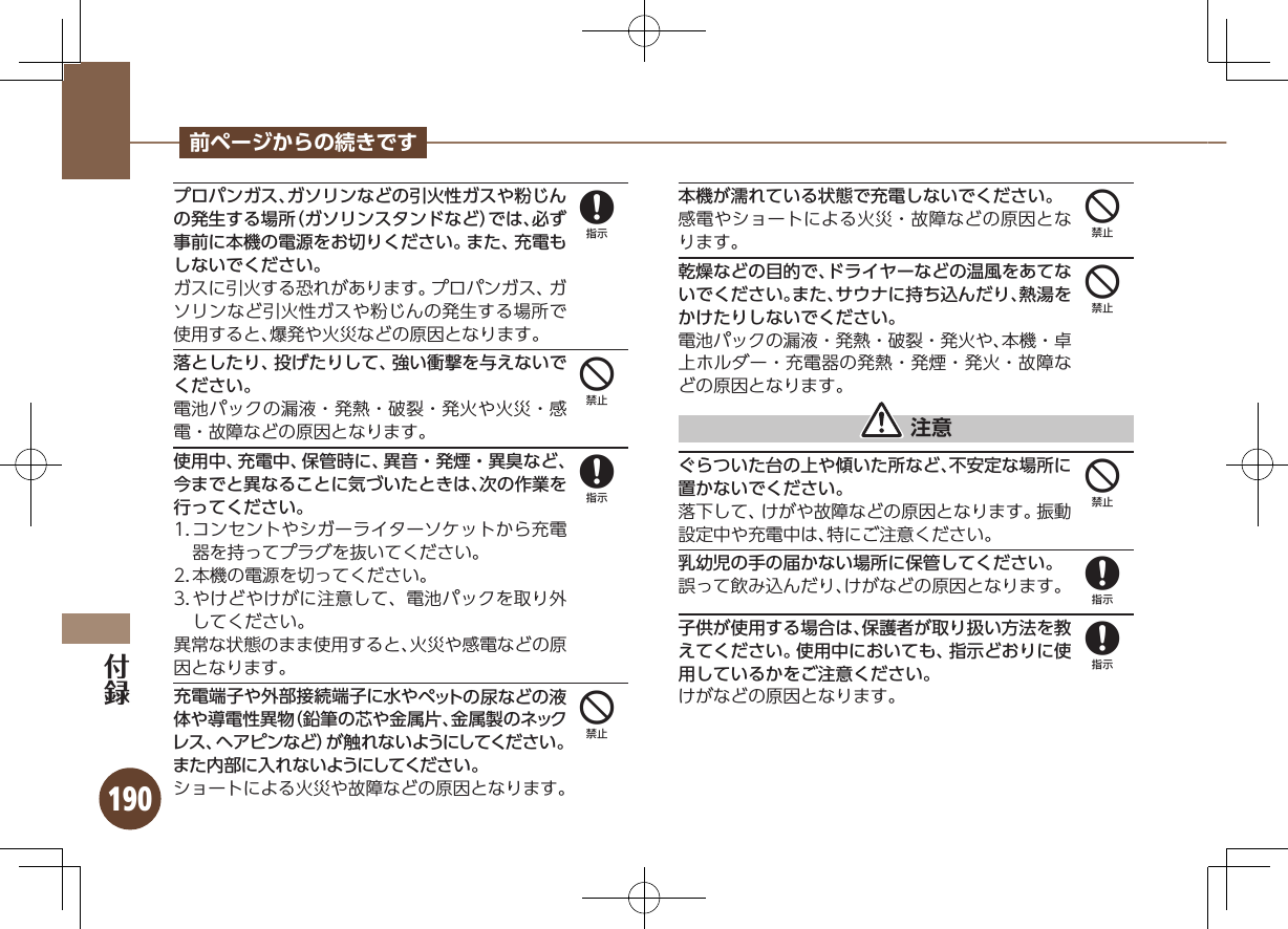 190前ページからの続きですプロパンガス、ガソリンなどの引火性ガスや粉じんの発生する場所（ガソリンスタンドなど）では、必ず事前に本機の電源をお切りください。また、充電もしないでください。 ガスに引火する恐れがあります。プロパンガス、ガソリンなど引火性ガスや粉じんの発生する場所で使用すると、爆発や火災などの原因となります。落としたり、投げたりして、強い衝撃を与えないでください。電池パックの漏液・発熱・破裂・発火や火災・感電・故障などの原因となります。使用中、充電中、保管時に、異音・発煙・異臭など、今までと異なることに気づいたときは、次の作業を行ってください。1. コンセントやシガーライターソケットから充電器を持ってプラグを抜いてください。2. 本機の電源を切ってください。3. やけどやけがに注意して、電池パックを取り外してください。異常な状態のまま使用すると、火災や感電などの原因となります。充電端子や外部接続端子に水やペットの尿などの液体や導電性異物（鉛筆の芯や金属片、金属製のネックレス、ヘアピンなど）が触れないようにしてください。また内部に入れないようにしてください。ショートによる火災や故障などの原因となります。本機が濡れている状態で充電しないでください。感電やショートによる火災・故障などの原因となります。乾燥などの目的で、ドライヤーなどの温風をあてないでください。また、サウナに持ち込んだり、熱湯をかけたりしないでください。電池パックの漏液・発熱・破裂・発火や、本機・卓上ホルダー・充電器の発熱・発煙・発火・故障などの原因となります。 注意ぐらついた台の上や傾いた所など、不安定な場所に置かないでください。落下して、けがや故障などの原因となります。振動設定中や充電中は、特にご注意ください。乳幼児の手の届かない場所に保管してください。誤って飲み込んだり、けがなどの原因となります。子供が使用する場合は、保護者が取り扱い方法を教えてください。使用中においても、指示どおりに使用しているかをご注意ください。けがなどの原因となります。848444488