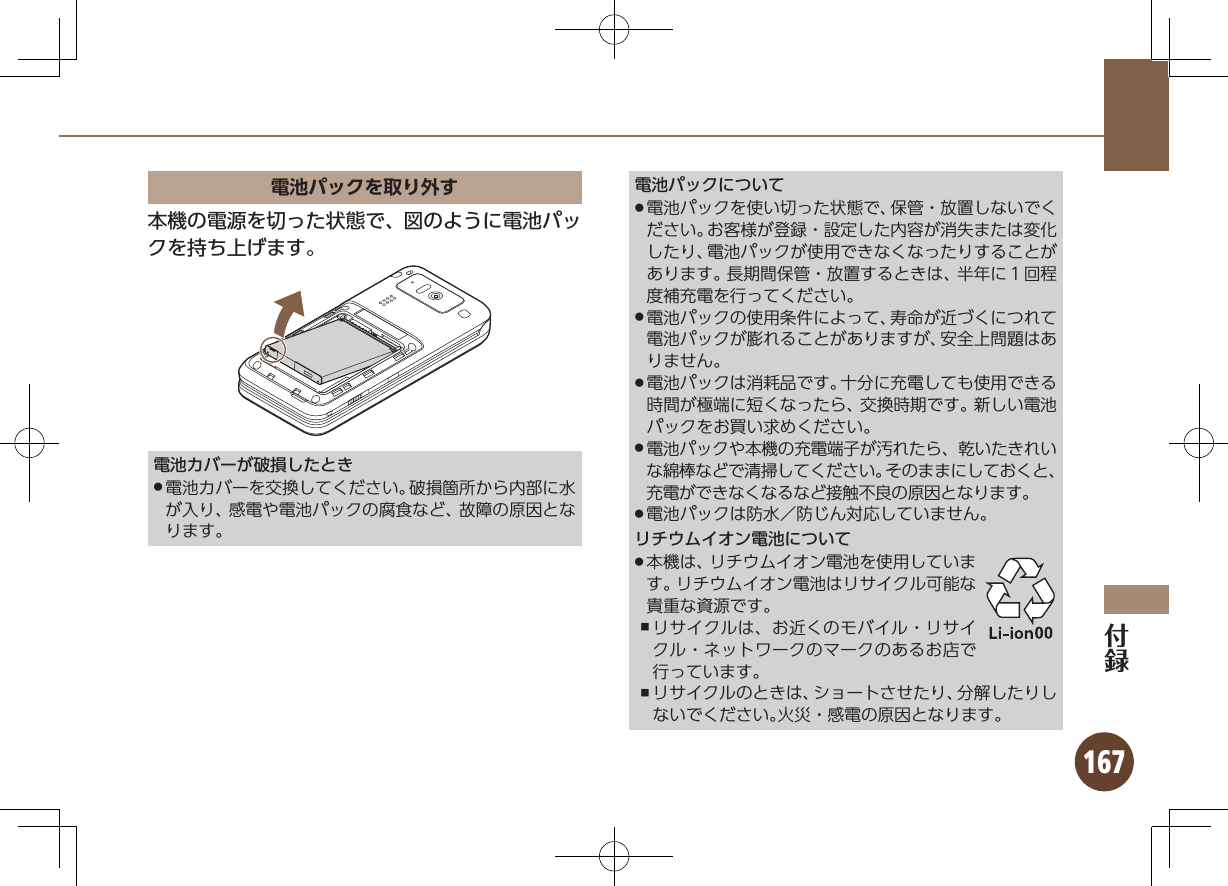 167電池パックを取り外す本機の電源を切った状態で、図のように電池パックを持ち上げます。電池カバーが破損したとき電池カバーを交換してください。破損箇所から内部に水 .が入り、感電や電池パックの腐食など、故障の原因となります。電池パックについて電池パックを使い切った状態で、保管・放置しないでく .ださい。お客様が登録・設定した内容が消失または変化したり、電池パックが使用できなくなったりすることがあります。長期間保管・放置するときは、半年に１回程度補充電を行ってください。電池パックの使用条件によって、寿命が近づくにつれて .電池パックが膨れることがありますが、安全上問題はありません。電池パックは消耗品です。十分に充電しても使用できる .時間が極端に短くなったら、交換時期です。新しい電池パックをお買い求めください。電池パックや本機の充電端子が汚れたら、乾いたきれい .な綿棒などで清掃してください。そのままにしておくと、充電ができなくなるなど接触不良の原因となります。電池パックは防水／防じん対応していません。 .リチウムイオン電池について本機は、リチウムイオン電池を使用していま .す。リチウムイオン電池はリサイクル可能な貴重な資源です。リサイクルは、お近くのモバイル・リサイ ,クル・ネットワークのマークのあるお店で行っています。リサイクルのときは、ショートさせたり、分解したりし ,ないでください。火災・感電の原因となります。