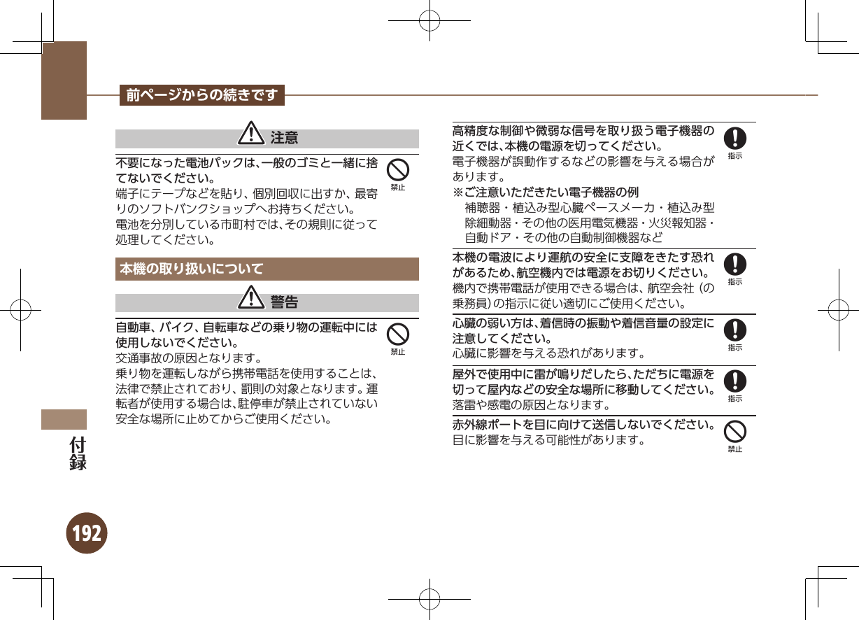 192前ページからの続きです 注意不要になった電池パックは、一般のゴミと一緒に捨てないでください。端子にテープなどを貼り、個別回収に出すか、最寄りのソフトバンクショップへお持ちください。電池を分別している市町村では、その規則に従って処理してください。本機の取り扱いについて 警告自動車、バイク、自転車などの乗り物の運転中には使用しないでください。交通事故の原因となります。乗り物を運転しながら携帯電話を使用することは、法律で禁止されており、罰則の対象となります。運転者が使用する場合は、駐停車が禁止されていない安全な場所に止めてからご使用ください。高精度な制御や微弱な信号を取り扱う電子機器の近くでは、本機の電源を切ってください。電子機器が誤動作するなどの影響を与える場合があります。※ご注意いただきたい電子機器の例補聴器・植込み型心臓ペースメーカ・植込み型除細動器・その他の医用電気機器・火災報知器・自動ドア・その他の自動制御機器など本機の電波により運航の安全に支障をきたす恐れがあるため、航空機内では電源をお切りください。機内で携帯電話が使用できる場合は、航空会社（の乗務員）の指示に従い適切にご使用ください。心臓の弱い方は、着信時の振動や着信音量の設定に注意してください。心臓に影響を与える恐れがあります。屋外で使用中に雷が鳴りだしたら、ただちに電源を切って屋内などの安全な場所に移動してください。落雷や感電の原因となります。赤外線ポートを目に向けて送信しないでください。目に影響を与える可能性があります。4488884