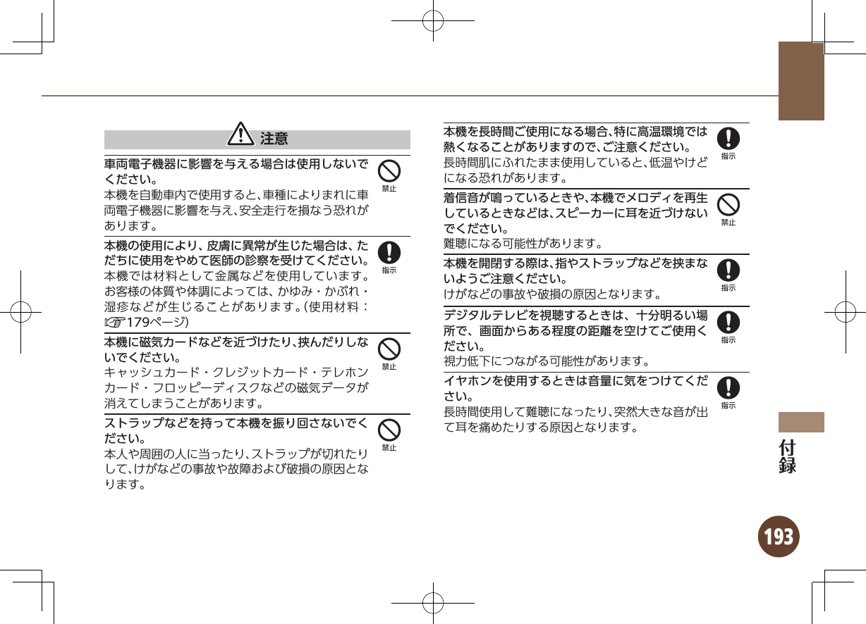 193 注意車両電子機器に影響を与える場合は使用しないでください。本機を自動車内で使用すると、車種によりまれに車両電子機器に影響を与え、安全走行を損なう恐れがあります。本機の使用により、皮膚に異常が生じた場合は、ただちに使用をやめて医師の診察を受けてください。本機では材料として金属などを使用しています。お客様の体質や体調によっては、かゆみ・かぶれ・湿疹などが生じることがあります。（使用材料：A179ページ）本機に磁気カードなどを近づけたり、挟んだりしないでください。キャッシュカード・クレジットカード・テレホンカード・フロッピーディスクなどの磁気データが消えてしまうことがあります。ストラップなどを持って本機を振り回さないでください。本人や周囲の人に当ったり、ストラップが切れたりして、けがなどの事故や故障および破損の原因となります。本機を長時間ご使用になる場合、特に高温環境では熱くなることがありますので、ご注意ください。長時間肌にふれたまま使用していると、低温やけどになる恐れがあります。着信音が鳴っているときや、本機でメロディを再生しているときなどは、スピーカーに耳を近づけないでください。難聴になる可能性があります。本機を開閉する際は、指やストラップなどを挟まないようご注意ください。けがなどの事故や破損の原因となります。デジタルテレビを視聴するときは、十分明るい場所で、画面からある程度の距離を空けてご使用ください。視力低下につながる可能性があります。イヤホンを使用するときは音量に気をつけてください。長時間使用して難聴になったり、突然大きな音が出て耳を痛めたりする原因となります。484484888