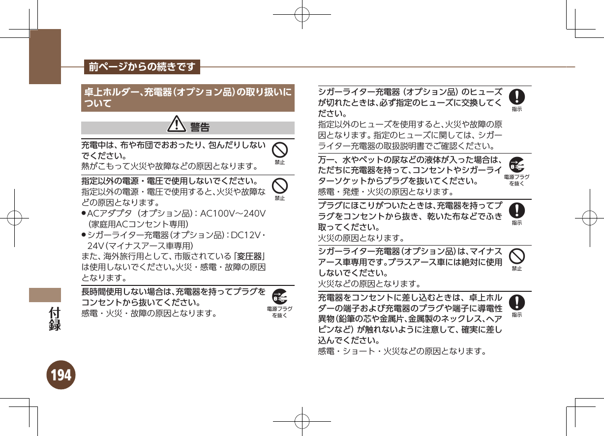 194前ページからの続きです卓上ホルダー、充電器（オプション品）の取り扱いについて 警告充電中は、布や布団でおおったり、包んだりしないでください。熱がこもって火災や故障などの原因となります。指定以外の電源・電圧で使用しないでください。指定以外の電源・電圧で使用すると、火災や故障などの原因となります。ACアダプタ（オプション品）：AC100V∼240V  .（家庭用ACコンセント専用）シガーライター充電器（オプション品）：DC12V・  .24V（マイナスアース車専用）また、海外旅行用として、市販されている「変圧器」は使用しないでください。火災・感電・故障の原因となります。長時間使用しない場合は、充電器を持ってプラグをコンセントから抜いてください。感電・火災・故障の原因となります。シガーライター充電器（オプション品）のヒューズが切れたときは、必ず指定のヒューズに交換してください。指定以外のヒューズを使用すると、火災や故障の原因となります。指定のヒューズに関しては、シガーライター充電器の取扱説明書でご確認ください。万一、水やペットの尿などの液体が入った場合は、ただちに充電器を持って、コンセントやシガーライターソケットからプラグを抜いてください。感電・発煙・火災の原因となります。プラグにほこりがついたときは、充電器を持ってプラグをコンセントから抜き、乾いた布などでふき取ってください。火災の原因となります。シガーライター充電器（オプション品）は、マイナスアース車専用です。プラスアース車には絶対に使用しないでください。火災などの原因となります。充電器をコンセントに差し込むときは、卓上ホルダーの端子および充電器のプラグや端子に導電性異物（鉛筆の芯や金属片、金属製のネックレス、ヘアピンなど）が触れないように注意して、確実に差し込んでください。感電・ショート・火災などの原因となります。44989848