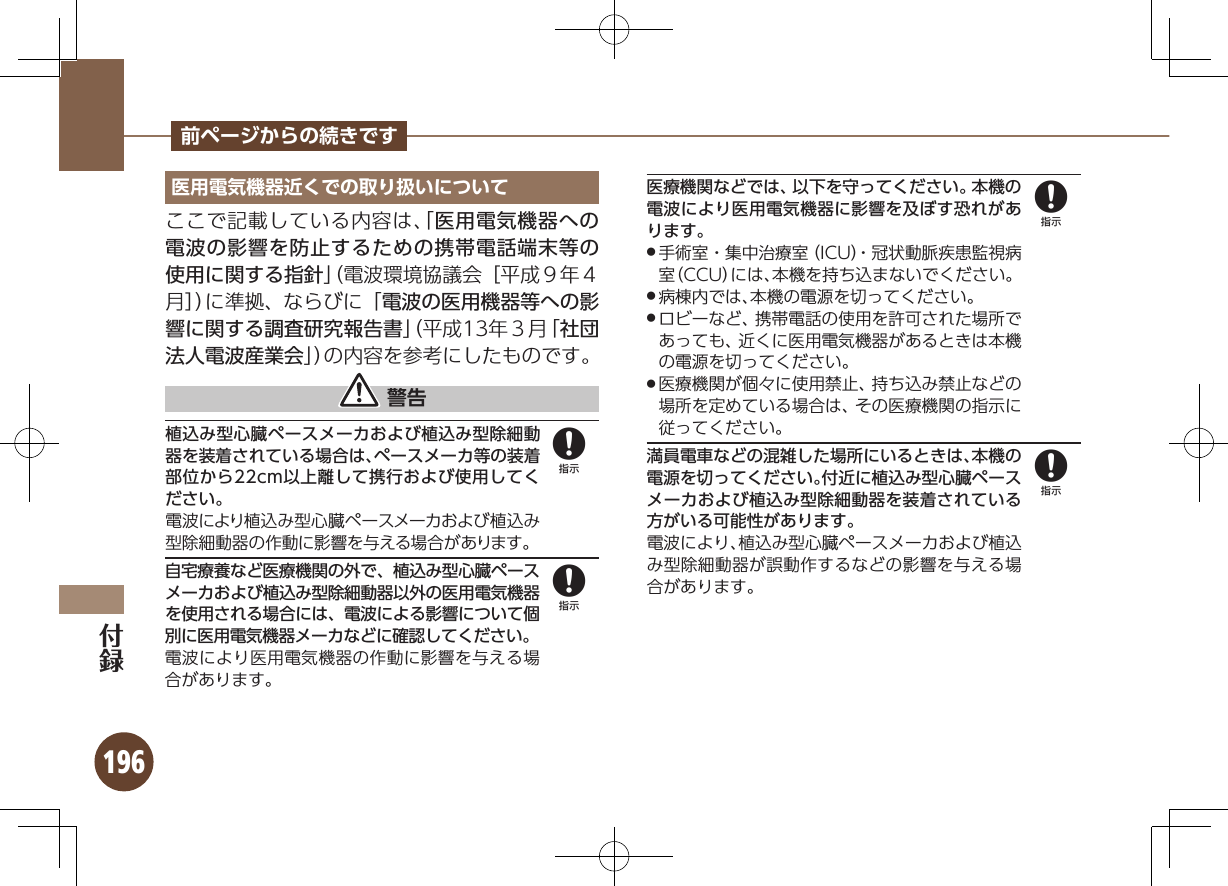 196前ページからの続きです医用電気機器近くでの取り扱いについてここで記載している内容は、「医用電気機器への電波の影響を防止するための携帯電話端末等の使用に関する指針」（電波環境協議会［平成９年４月］）に準拠、ならびに「電波の医用機器等への影響に関する調査研究報告書」（平成13年３月「社団法人電波産業会」）の内容を参考にしたものです。 警告植込み型心臓ペースメーカおよび植込み型除細動器を装着されている場合は、ペースメーカ等の装着部位から22cm以上離して携行および使用してください。電波により植込み型心臓ペースメーカおよび植込み型除細動器の作動に影響を与える場合があります。自宅療養など医療機関の外で、植込み型心臓ペースメーカおよび植込み型除細動器以外の医用電気機器を使用される場合には、電波による影響について個別に医用電気機器メーカなどに確認してください。電波により医用電気機器の作動に影響を与える場合があります。医療機関などでは、以下を守ってください。本機の電波により医用電気機器に影響を及ぼす恐れがあります。手術室・集中治療室（ICU）・冠状動脈疾患監視病 .室（CCU）には、本機を持ち込まないでください。病棟内では、本機の電源を切ってください。 .ロビーなど、携帯電話の使用を許可された場所で .あっても、近くに医用電気機器があるときは本機の電源を切ってください。医療機関が個々に使用禁止、持ち込み禁止などの .場所を定めている場合は、その医療機関の指示に従ってください。満員電車などの混雑した場所にいるときは、本機の電源を切ってください。付近に植込み型心臓ペースメーカおよび植込み型除細動器を装着されている方がいる可能性があります。電波により、植込み型心臓ペースメーカおよび植込み型除細動器が誤動作するなどの影響を与える場合があります。8888