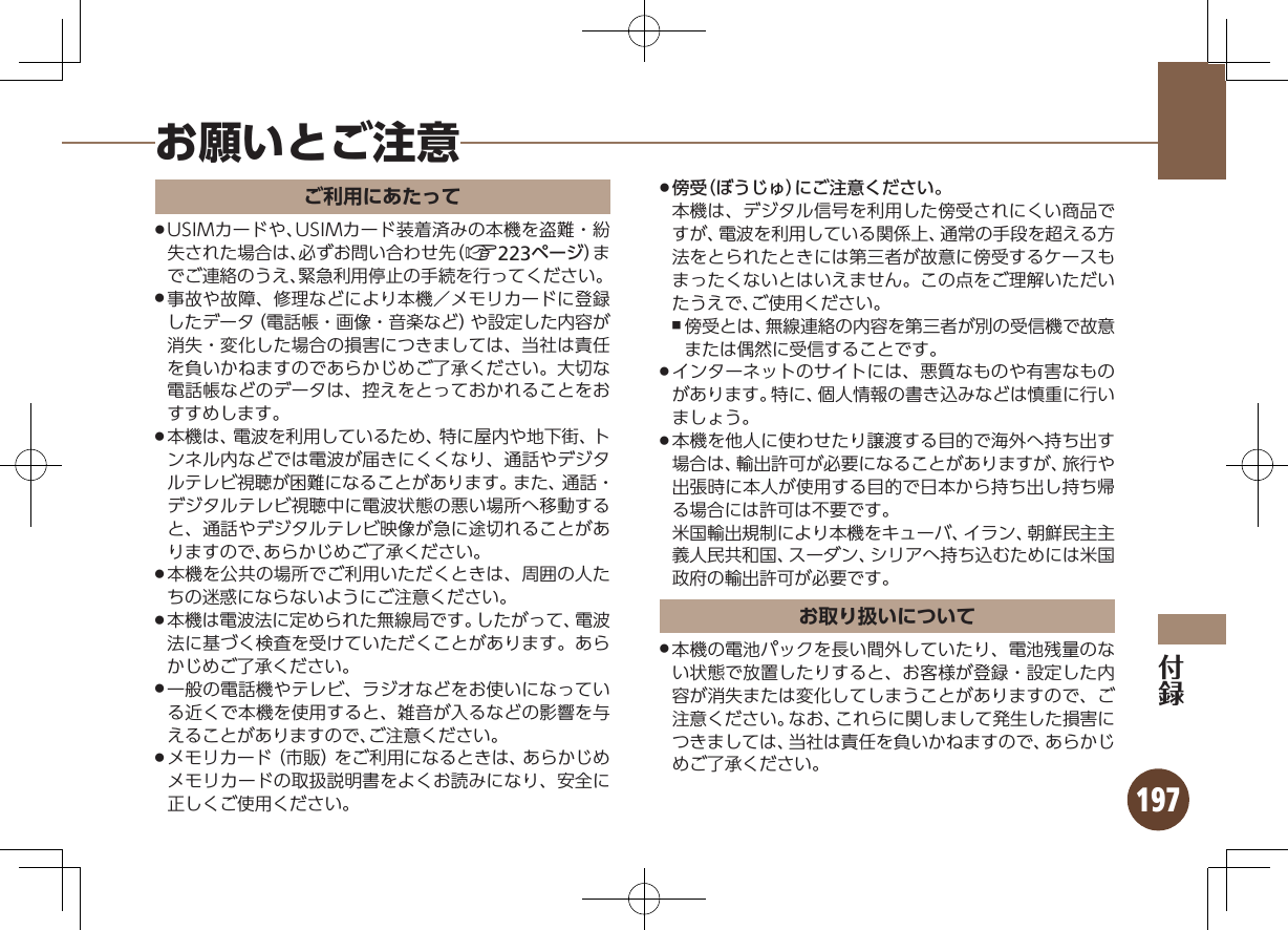 197お願いとご注意ご利用にあたってUSIMカードや、USIMカード装着済みの本機を盗難・紛 .失された場合は、必ずお問い合わせ先（A223ページ）までご連絡のうえ、緊急利用停止の手続を行ってください。事故や故障、修理などにより本機／メモリカードに登録 .したデータ（電話帳・画像・音楽など）や設定した内容が消失・変化した場合の損害につきましては、当社は責任を負いかねますのであらかじめご了承ください。大切な電話帳などのデータは、控えをとっておかれることをおすすめします。本機は、電波を利用しているため、特に屋内や地下街、ト .ンネル内などでは電波が届きにくくなり、通話やデジタルテレビ視聴が困難になることがあります。また、通話・デジタルテレビ視聴中に電波状態の悪い場所へ移動すると、通話やデジタルテレビ映像が急に途切れることがありますので、あらかじめご了承ください。本機を公共の場所でご利用いただくときは、周囲の人た .ちの迷惑にならないようにご注意ください。本機は電波法に定められた無線局です。したがって、電波 .法に基づく検査を受けていただくことがあります。あらかじめご了承ください。一般の電話機やテレビ、ラジオなどをお使いになってい .る近くで本機を使用すると、雑音が入るなどの影響を与えることがありますので、ご注意ください。メモリカード（市販）をご利用になるときは、あらかじめ .メモリカードの取扱説明書をよくお読みになり、安全に正しくご使用ください。傍受（ぼうじゅ）にご注意ください。 .本機は、デジタル信号を利用した傍受されにくい商品ですが、電波を利用している関係上、通常の手段を超える方法をとられたときには第三者が故意に傍受するケースもまったくないとはいえません。この点をご理解いただいたうえで、ご使用ください。傍受とは、無線連絡の内容を第三者が別の受信機で故意 ,または偶然に受信することです。インターネットのサイトには、悪質なものや有害なもの .があります。特に、個人情報の書き込みなどは慎重に行いましょう。本機を他人に使わせたり譲渡する目的で海外へ持ち出す .場合は、輸出許可が必要になることがありますが、旅行や出張時に本人が使用する目的で日本から持ち出し持ち帰る場合には許可は不要です。  米国輸出規制により本機をキューバ、イラン、朝鮮民主主義人民共和国、スーダン、シリアへ持ち込むためには米国政府の輸出許可が必要です。お取り扱いについて本機の電池パックを長い間外していたり、電池残量のな .い状態で放置したりすると、お客様が登録・設定した内容が消失または変化してしまうことがありますので、ご注意ください。なお、これらに関しまして発生した損害につきましては、当社は責任を負いかねますので、あらかじめご了承ください。