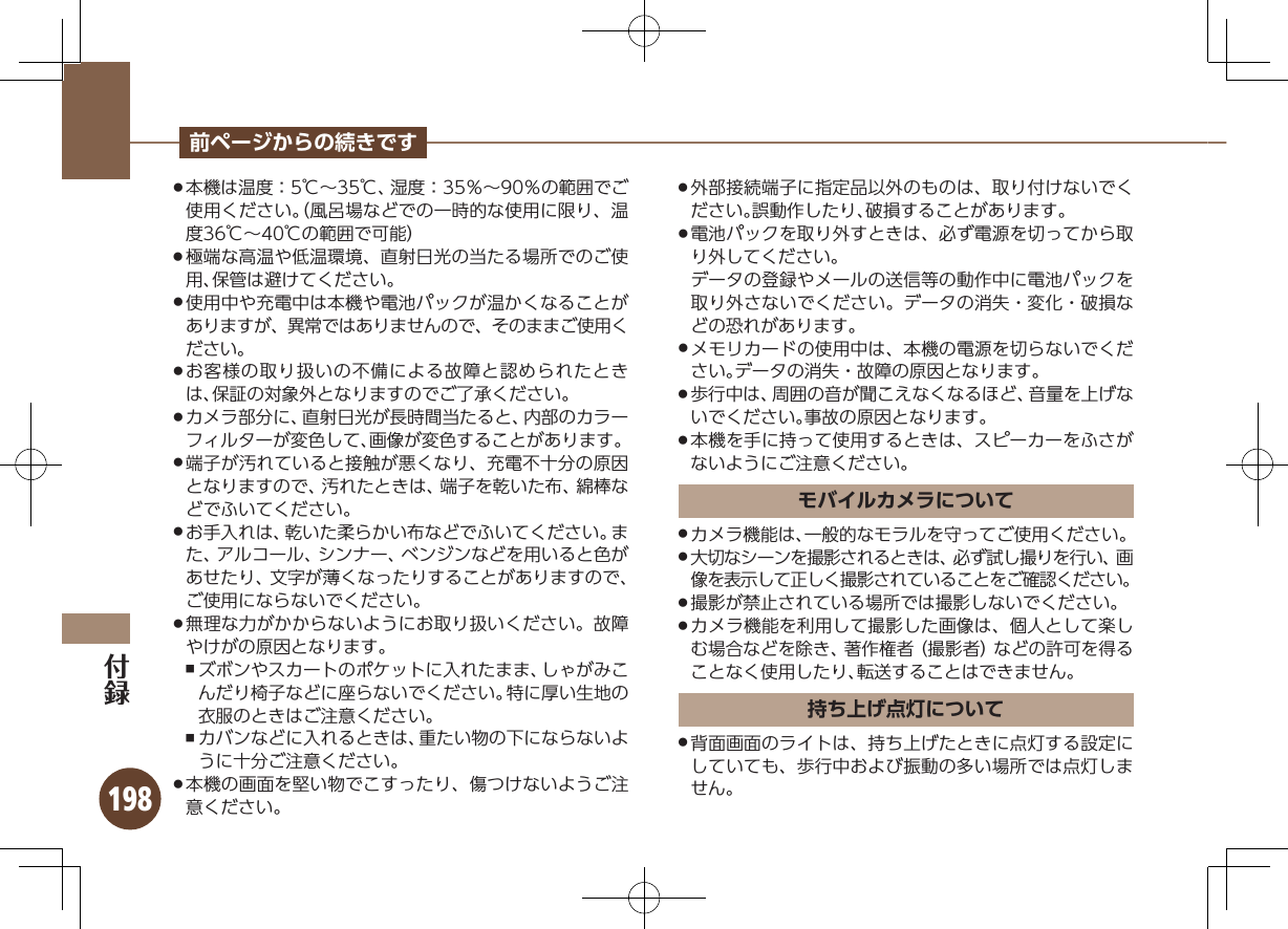 198前ページからの続きです本機は温度：5℃∼35℃、湿度：35％∼90％の範囲でご .使用ください。（風呂場などでの一時的な使用に限り、温度36℃∼40℃の範囲で可能）極端な高温や低温環境、直射日光の当たる場所でのご使 .用、保管は避けてください。使用中や充電中は本機や電池パックが温かくなることが .ありますが、異常ではありませんので、そのままご使用ください。お客様の取り扱いの不備による故障と認められたとき .は、保証の対象外となりますのでご了承ください。カメラ部分に、直射日光が長時間当たると、内部のカラー .フィルターが変色して、画像が変色することがあります。端子が汚れていると接触が悪くなり、充電不十分の原因 .となりますので、汚れたときは、端子を乾いた布、綿棒などでふいてください。お手入れは、乾いた柔らかい布などでふいてください。ま .た、アルコール、シンナー、ベンジンなどを用いると色があせたり、文字が薄くなったりすることがありますので、ご使用にならないでください。無理な力がかからないようにお取り扱いください。故障 .やけがの原因となります。ズボンやスカートのポケットに入れたまま、しゃがみこ ,んだり椅子などに座らないでください。特に厚い生地の衣服のときはご注意ください。カバンなどに入れるときは、重たい物の下にならないよ ,うに十分ご注意ください。本機の画面を堅い物でこすったり、傷つけないようご注 .意ください。外部接続端子に指定品以外のものは、取り付けないでく .ださい。誤動作したり、破損することがあります。電池パックを取り外すときは、必ず電源を切ってから取 .り外してください。データの登録やメールの送信等の動作中に電池パックを取り外さないでください。データの消失・変化・破損などの恐れがあります。メモリカードの使用中は、本機の電源を切らないでくだ .さい。データの消失・故障の原因となります。歩行中は、周囲の音が聞こえなくなるほど、音量を上げな .いでください。事故の原因となります。本機を手に持って使用するときは、スピーカーをふさが .ないようにご注意ください。モバイルカメラについてカメラ機能は、一般的なモラルを守ってご使用ください。 .大切なシーンを撮影されるときは、必ず試し撮りを行い、画 .像を表示して正しく撮影されていることをご確認ください。撮影が禁止されている場所では撮影しないでください。 .カメラ機能を利用して撮影した画像は、個人として楽し .む場合などを除き、著作権者（撮影者）などの許可を得ることなく使用したり、転送することはできません。持ち上げ点灯について背面画面のライトは、持ち上げたときに点灯する設定に .していても、歩行中および振動の多い場所では点灯しません。