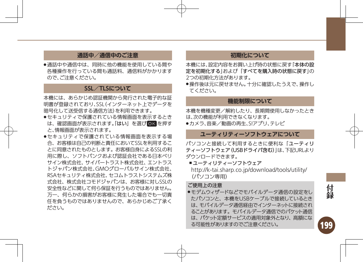 199通話中／通信中のご注意通話中や通信中は、同時に他の機能を使用している間や .各種操作を行っている間も通話料、通信料がかかりますので、ご注意ください。SSL／TLSについて本機には、あらかじめ認証機関から発行された電子的な証明書が登録されており、SSL（インターネット上でデータを暗号化して送受信する通信方法）を利用できます。セキュリティで保護されている情報画面を表示するとき .は、確認画面が表示されます。「はい」を選び%を押すと、情報画面が表示されます。セキュリティで保護されている情報画面を表示する場 .合、お客様は自己の判断と責任においてSSLを利用することに同意されたものとします。お客様自身によるSSLの利用に際し、ソフトバンクおよび認証会社である日本ベリサイン株式会社、サイバートラスト株式会社、エントラストジャパン株式会社、GMOグローバルサイン株式会社、RSAセキュリティ株式会社、セコムトラストシステムズ株式会社、株式会社コモドジャパンは、お客様に対しSSLの安全性などに関して何ら保証を行うものではありません。万一、何らかの損害がお客様に発生した場合でも一切責任を負うものではありませんので、あらかじめご了承ください。初期化について本機には、設定内容をお買い上げ時の状態に戻す「本体の設定を初期化する」および「すべてを購入時の状態に戻す」の2つの初期化方法があります。操作後は元に戻せません。十分に確認したうえで、操作し .てください。機能制限について本機を機種変更／解約したり、長期間使用しなかったときは、次の機能が利用できなくなります。カメラ、音楽／動画の再生、S!アプリ、テレビ .ユーティリティーソフトウェアについてパソコンと接続して利用するときに便利な「ユーティリティーソフトウェア（USBドライバ含む）」は、下記URLよりダウンロードできます。ユーティリティーソフトウェア ,http://k-tai.sharp.co.jp/download/tools/utility/（パソコン専用）ご使用上の注意モデムウィザードなどでモバイルデータ通信の設定をし .たパソコンと、本機をUSBケーブルで接続しているときは、モバイルデータ通信経由でインターネットに接続されることがあります。モバイルデータ通信でのパケット通信は、パケット定額サービスの適用対象外となり、高額になる可能性がありますのでご注意ください。