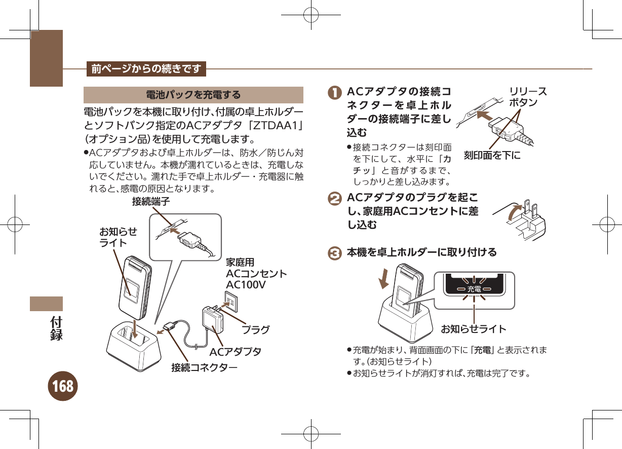 168前ページからの続きです電池パックを充電する電池パックを本機に取り付け、付属の卓上ホルダーとソフトバンク指定のACアダプタ「ZTDAA1」 （オプション品）を使用して充電します。ACアダプタおよび卓上ホルダーは、防水／防じん対 .応していません。本機が濡れているときは、充電しないでください。濡れた手で卓上ホルダー・充電器に触れると、感電の原因となります。ယỮᴻ੿ૐಖ᧸ACȻɻɃɻɐAC100VယỮȻɕȷɇʀACȪɈɟɇɟɱȸǙ᮪ȘǪɱȬɐ 1 ACアダプタの接続コネクターを卓上ホルダーの接続端子に差し込む接続コネクターは刻印面 .を下にして、水平に「カチッ」と音がするまで、しっかりと差し込みます。 2 ACアダプタのプラグを起こし、家庭用ACコンセントに差し込む 3 本機を卓上ホルダーに取り付けるǙ᮪ȘǪɱȬɐ充電が始まり、背面画面の下に「 .充電」と表示されます。（お知らせライト）お知らせライトが消灯すれば、充電は完了です。 .֢ڇⰢȡˁǺɲɲʀɁɤɇɻ