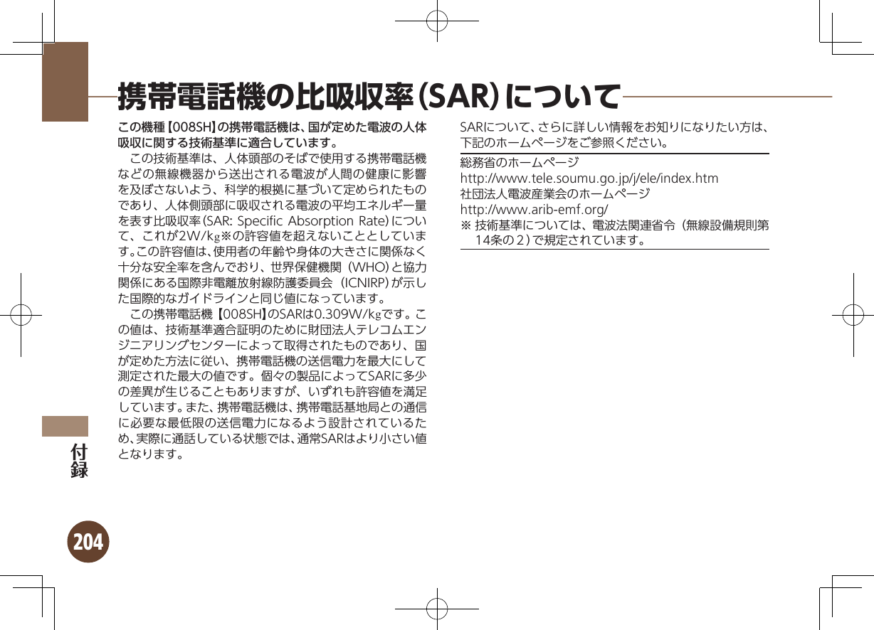 204携帯電話機の比吸収率（SAR）についてこの機種【008SH】の携帯電話機は、国が定めた電波の人体吸収に関する技術基準に適合しています。 この技術基準は、人体頭部のそばで使用する携帯電話機などの無線機器から送出される電波が人間の健康に影響を及ぼさないよう、科学的根拠に基づいて定められたものであり、人体側頭部に吸収される電波の平均エネルギー量を表す比吸収率（SAR: Speciﬁc Absorption Rate）について、これが2W/kg※の許容値を超えないこととしています。この許容値は、使用者の年齢や身体の大きさに関係なく十分な安全率を含んでおり、世界保健機関（WHO）と協力関係にある国際非電離放射線防護委員会（ICNIRP）が示した国際的なガイドラインと同じ値になっています。 この携帯電話機【008SH】のSARは0.309W/kgです。この値は、技術基準適合証明のために財団法人テレコムエンジニアリングセンターによって取得されたものであり、国が定めた方法に従い、携帯電話機の送信電力を最大にして測定された最大の値です。個々の製品によってSARに多少の差異が生じることもありますが、いずれも許容値を満足しています。また、携帯電話機は、携帯電話基地局との通信に必要な最低限の送信電力になるよう設計されているため、実際に通話している状態では、通常SARはより小さい値となります。SARについて、さらに詳しい情報をお知りになりたい方は、下記のホームページをご参照ください。総務省のホームページhttp://www.tele.soumu.go.jp/j/ele/index.htm社団法人電波産業会のホームページhttp://www.arib-emf.org/※ 技術基準については、電波法関連省令（無線設備規則第14条の２）で規定されています。