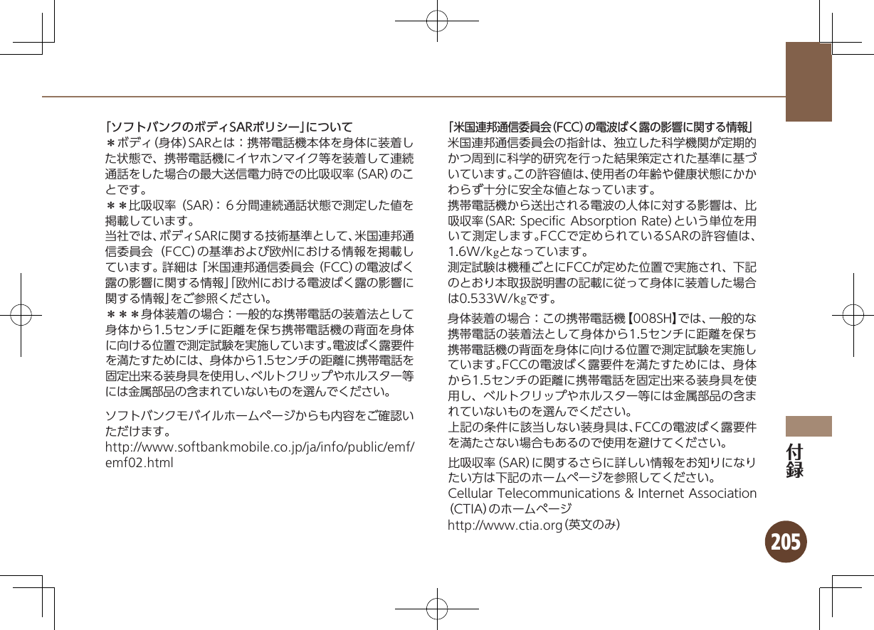 205「ソフトバンクのボディSARポリシー」について＊ボディ（身体）SARとは：携帯電話機本体を身体に装着した状態で、携帯電話機にイヤホンマイク等を装着して連続通話をした場合の最大送信電力時での比吸収率（SAR）のことです。＊＊比吸収率（SAR）：６分間連続通話状態で測定した値を掲載しています。当社では、ボディSARに関する技術基準として、米国連邦通信委員会（FCC）の基準および欧州における情報を掲載しています。詳細は「米国連邦通信委員会（FCC）の電波ばく露の影響に関する情報」「欧州における電波ばく露の影響に関する情報」をご参照ください。＊＊＊身体装着の場合：一般的な携帯電話の装着法として身体から1.5センチに距離を保ち携帯電話機の背面を身体に向ける位置で測定試験を実施しています。電波ばく露要件を満たすためには、身体から1.5センチの距離に携帯電話を固定出来る装身具を使用し、ベルトクリップやホルスター等には金属部品の含まれていないものを選んでください。ソフトバンクモバイルホームページからも内容をご確認いただけます。http://www.softbankmobile.co.jp/ja/info/public/emf/emf02.html「米国連邦通信委員会（FCC）の電波ばく露の影響に関する情報」米国連邦通信委員会の指針は、独立した科学機関が定期的かつ周到に科学的研究を行った結果策定された基準に基づいています。この許容値は、使用者の年齢や健康状態にかかわらず十分に安全な値となっています。携帯電話機から送出される電波の人体に対する影響は、比吸収率（SAR: Speciﬁc Absorption Rate）という単位を用いて測定します。FCCで定められているSARの許容値は、1.6W/kgとなっています。測定試験は機種ごとにFCCが定めた位置で実施され、下記のとおり本取扱説明書の記載に従って身体に装着した場合は0.533W/kgです。身体装着の場合：この携帯電話機【008SH】では、一般的な携帯電話の装着法として身体から1.5センチに距離を保ち携帯電話機の背面を身体に向ける位置で測定試験を実施しています。FCCの電波ばく露要件を満たすためには、身体から1.5センチの距離に携帯電話を固定出来る装身具を使用し、ベルトクリップやホルスター等には金属部品の含まれていないものを選んでください。上記の条件に該当しない装身具は、FCCの電波ばく露要件を満たさない場合もあるので使用を避けてください。比吸収率（SAR）に関するさらに詳しい情報をお知りになりたい方は下記のホームページを参照してください。Cellular Telecommunications &amp; Internet Association（CTIA）のホームページhttp://www.ctia.org（英文のみ）