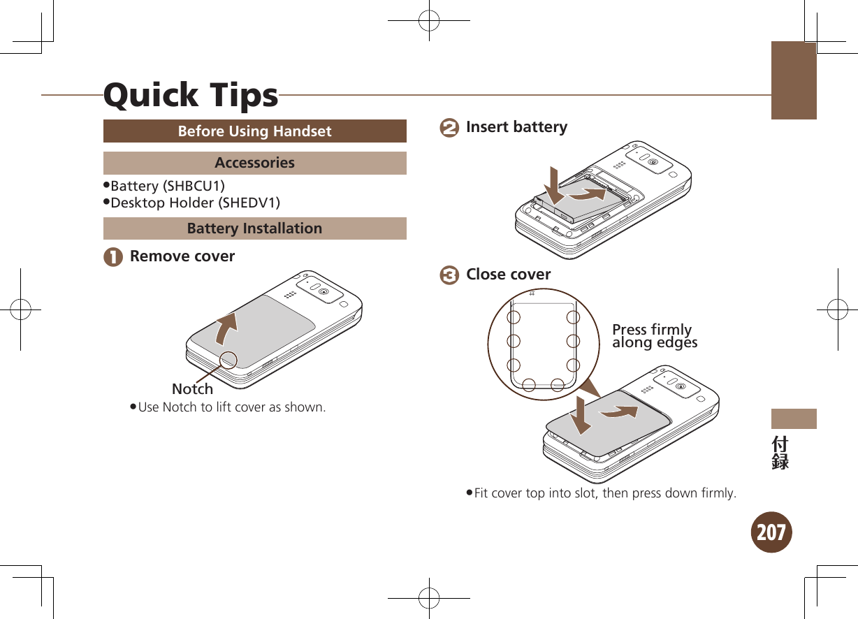 207Quick TipsBefore Using HandsetAccessoriesBattery (SHBCU1) .Desktop Holder (SHEDV1) .Battery Installation 1 Remove coverNotchUse Notch to lift cover as shown. . 2 Insert battery 3 Close coverPress firmlyalong edgesFit cover top into slot, then press down ﬁrmly. .