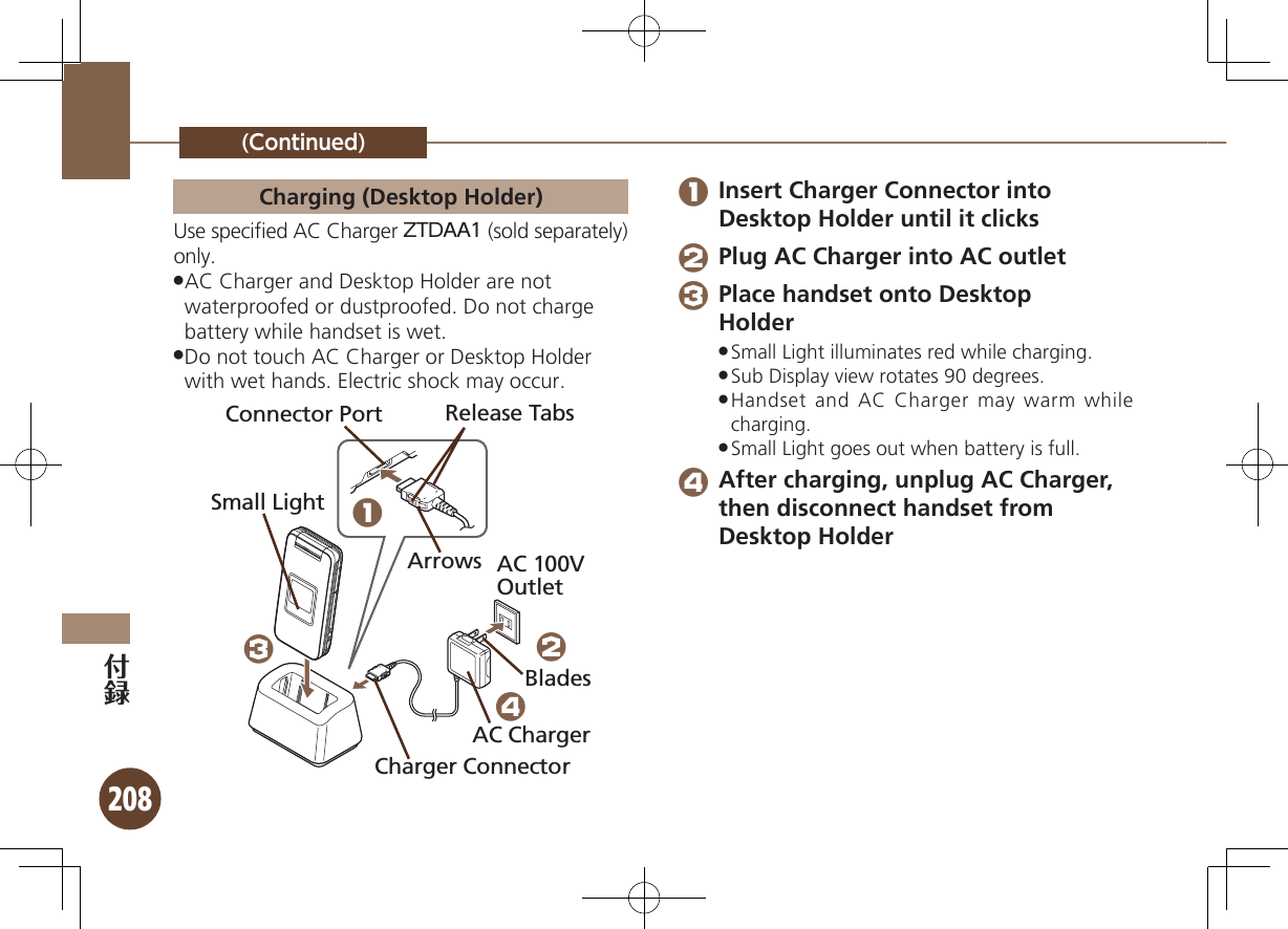 208(Continued)Charging (Desktop Holder)Use speciﬁed AC Charger ZTDAA1 (sold separately) only.AC Charger and Desktop Holder are not  .waterproofed or dustproofed. Do not charge battery while handset is wet.Do not touch AC Charger or Desktop Holder  .with wet hands. Electric shock may occur.Connector PortArrowsRelease TabsAC 100V OutletCharger ConnectorAC ChargerBladesSmall Light1324 1 Insert Charger Connector into Desktop Holder until it clicks 2 Plug AC Charger into AC outlet 3 Place handset onto Desktop  HolderSmall Light illuminates red while charging. .Sub Display view rotates 90 degrees. .Handset and AC Charger may warm while  .charging.Small Light goes out when battery is full. . 4 After charging, unplug AC Charger, then disconnect handset from Desktop Holder 