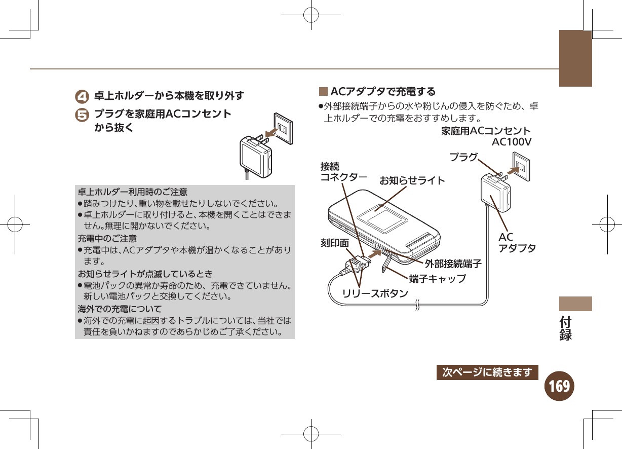 169 4 卓上ホルダーから本機を取り外す 5 プラグを家庭用ACコンセントから抜く卓上ホルダー利用時のご注意踏みつけたり、重い物を載せたりしないでください。 .卓上ホルダーに取り付けると、本機を開くことはできま .せん。無理に開かないでください。充電中のご注意充電中は、ACアダプタや本機が温かくなることがあり .ます。お知らせライトが点滅しているとき電池パックの異常か寿命のため、充電できていません。 .新しい電池パックと交換してください。海外での充電について海外での充電に起因するトラブルについては、当社では .責任を負いかねますのであらかじめご了承ください。ACアダプタで充電する ■ .外部接続端子からの水や粉じんの侵入を防ぐため、卓上ホルダーでの充電をおすすめします。ૐಖ᧸ACȻɻɃɻɐAC100Vঋ⤴ယỮᴻ੿ᴻ੿ȵɫɋɟACȪɈɟɇǙ᮪ȘǪɱȬɐယỮȻɕȷɇʀ֢ڇⰢɲɲʀɁɤɇɻɟɱȸ次ページに続きます