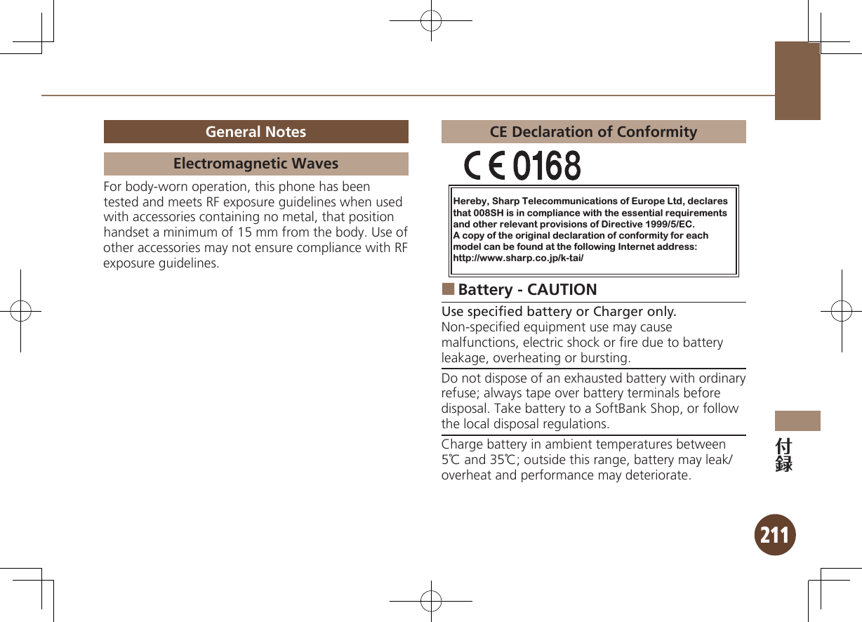 211General NotesElectromagnetic WavesFor body-worn operation, this phone has been tested and meets RF exposure guidelines when used with accessories containing no metal, that position handset a minimum of 15 mm from the body. Use of other accessories may not ensure compliance with RF exposure guidelines.CE Declaration of ConformityHereby, Sharp Telecommunications of Europe Ltd, declaresthat 008SH is in compliance with the essential requirements and other relevant provisions of Directive 1999/5/EC.A copy of the original declaration of conformity for each model can be found at the following Internet address:http://www.sharp.co.jp/k-tai/Battery - CAUTION ■Use speciﬁed battery or Charger only.Non-speciﬁed equipment use may cause malfunctions, electric shock or ﬁre due to battery leakage, overheating or bursting.Do not dispose of an exhausted battery with ordinary refuse; always tape over battery terminals before disposal. Take battery to a SoftBank Shop, or follow the local disposal regulations.Charge battery in ambient temperatures between 5℃ and 35℃; outside this range, battery may leak/overheat and performance may deteriorate.