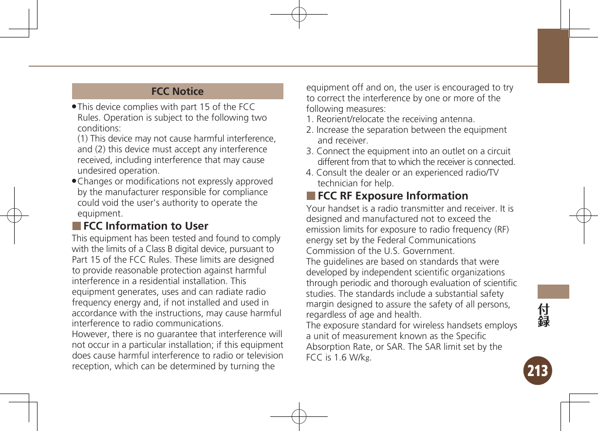 213FCC NoticeThis device complies with part 15 of the FCC  .Rules. Operation is subject to the following two conditions: (1) This device may not cause harmful interference, and (2) this device must accept any interference received, including interference that may cause undesired operation.Changes or modiﬁcations not expressly approved  .by the manufacturer responsible for compliance could void the user&apos;s authority to operate the equipment.FCC Information to User ■This equipment has been tested and found to comply with the limits of a Class B digital device, pursuant to Part 15 of the FCC Rules. These limits are designed to provide reasonable protection against harmful interference in a residential installation. This equipment generates, uses and can radiate radio frequency energy and, if not installed and used in accordance with the instructions, may cause harmful interference to radio communications.However, there is no guarantee that interference will not occur in a particular installation; if this equipment does cause harmful interference to radio or television reception, which can be determined by turning the equipment off and on, the user is encouraged to try to correct the interference by one or more of the following measures:1. Reorient/relocate the receiving antenna.2. Increase the separation between the equipment and receiver.3. Connect the equipment into an outlet on a circuit different from that to which the receiver is connected.4. Consult the dealer or an experienced radio/TV technician for help.FCC RF Exposure Information ■Your handset is a radio transmitter and receiver. It is designed and manufactured not to exceed the emission limits for exposure to radio frequency (RF)  energy set by the Federal Communications Commission of the U.S. Government.The guidelines are based on standards that were developed by independent scientiﬁc organizations through periodic and thorough evaluation of scientiﬁc  studies. The standards include a substantial safety margin designed to assure the safety of all persons, regardless of age and health.The exposure standard for wireless handsets employs a unit of measurement known as the Speciﬁc Absorption Rate, or SAR. The SAR limit set by the FCC is 1.6 W/kg.