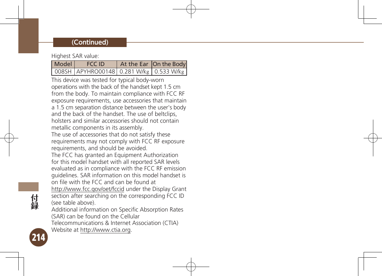 214(Continued)Highest SAR value:Model FCC ID At the Ear On the Body008SH APYHRO00148 0.281 W/kg0.533 W/kgThis device was tested for typical body-worn operations with the back of the handset kept 1.5 cm from the body. To maintain compliance with FCC RF  exposure requirements, use accessories that maintain a 1.5 cm separation distance between the user&apos;s body  and the back of the handset. The use of beltclips, holsters and similar accessories should not contain metallic components in its assembly.The use of accessories that do not satisfy these requirements may not comply with FCC RF exposure requirements, and should be avoided.The FCC has granted an Equipment Authorization for this model handset with all reported SAR levels evaluated as in compliance with the FCC RF emission guidelines. SAR information on this model handset is on ﬁle with the FCC and can be found at  http://www.fcc.gov/oet/fccid under the Display Grant section after searching on the corresponding FCC ID (see table above).Additional information on Speciﬁc Absorption Rates  (SAR) can be found on the Cellular Telecommunications &amp; Internet Association (CTIA) Website at http://www.ctia.org.