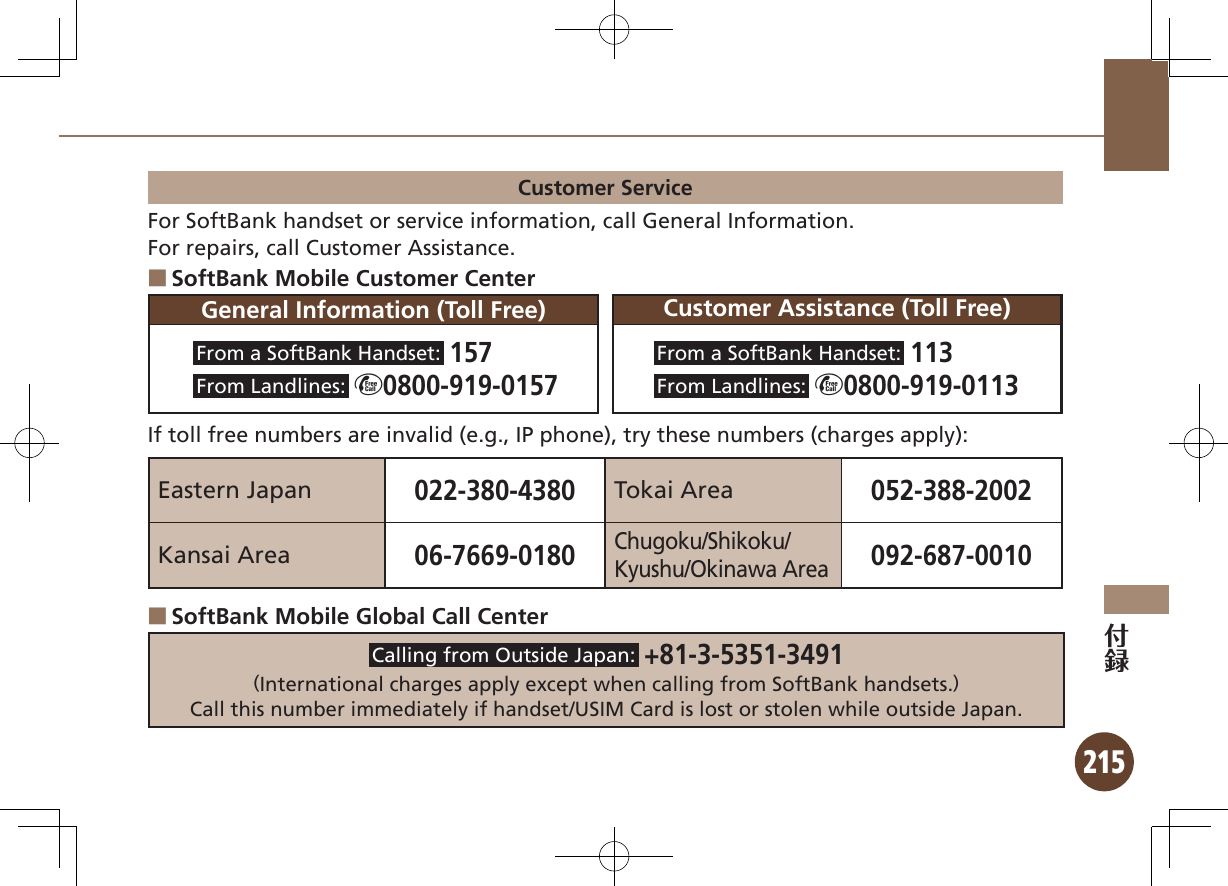 215Customer ServiceFor SoftBank handset or service information, call General Information.For repairs, call Customer Assistance.SoftBank Mobile Customer Center ■General Information (Toll Free) Customer Assistance (Toll Free)From a SoftBank Handset:  157From Landlines:   m0800-919-0157From a SoftBank Handset:  113From Landlines:   m0800-919-0113If toll free numbers are invalid (e.g., IP phone), try these numbers (charges apply):Eastern Japan022-380-4380Tokai Area052-388-2002Kansai Area06-7669-0180Chugoku/Shikoku/Kyushu/Okinawa Area092-687-0010SoftBank Mobile Global Call Center ■Calling from Outside Japan:  +81-3-5351-3491（International charges apply except when calling from SoftBank handsets.）Call this number immediately if handset/USIM Card is lost or stolen while outside Japan.