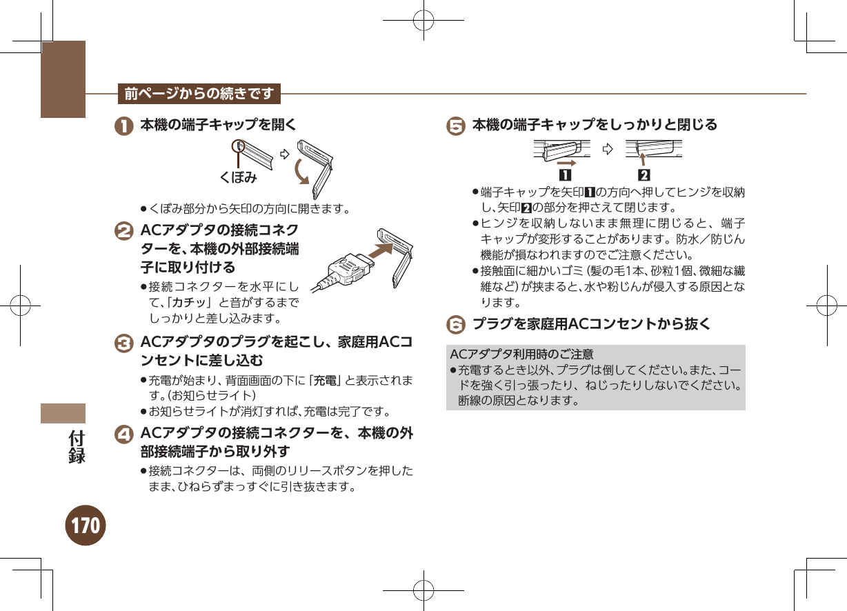 170前ページからの続きです 1 本機の端子キャップを開くǞȋȎくぼみ部分から矢印の方向に開きます。 . 2 ACアダプタの接続コネクターを、本機の外部接続端子に取り付ける接続コネクターを水平にし .て、「カチッ」と音がするまでしっかりと差し込みます。 3 ACアダプタのプラグを起こし、家庭用ACコンセントに差し込む充電が始まり、背面画面の下に「 .充電」と表示されます。（お知らせライト）お知らせライトが消灯すれば、充電は完了です。 . 4 ACアダプタの接続コネクターを、本機の外部接続端子から取り外す接続コネクターは、両側のリリースボタンを押した .まま、ひねらずまっすぐに引き抜きます。 5 本機の端子キャップをしっかりと閉じる12端子キャップを矢印 .1の方向へ押してヒンジを収納し、矢印2の部分を押さえて閉じます。ヒンジを収納しないまま無理に閉じると、端子 .キャップが変形することがあります。防水／防じん機能が損なわれますのでご注意ください。接触面に細かいゴミ（髪の毛1本、砂粒1個、微細な繊 .維など）が挟まると、水や粉じんが侵入する原因となります。 6 プラグを家庭用ACコンセントから抜くACアダプタ利用時のご注意充電するとき以外、プラグは倒してください。また、コー .ドを強く引っ張ったり、ねじったりしないでください。断線の原因となります。