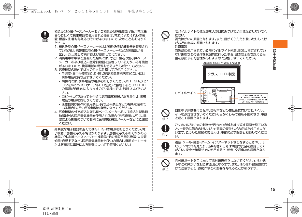 15安全上のご注意j02_af20_9j.fm[15/28]植込み型心臓ペースメーカーおよび植込み型除細動器や医用電気機器のお近くで携帯電話を使用される場合は、電波によりそれらの装置・機器に影響を与えるおそれがありますので、次のことをお守りください。1. 植込み型心臓ペースメーカーおよび植込み型除細動器を装着されている方は、携帯電話を心臓ペースメーカーなどの装着部から22cm以上離して携行および使用してください。2. 満員電車の中など混雑した場所では、付近に植込み型心臓ペースメーカーおよび植込み型除細動器を装着している方がいる可能性がありますので、携帯電話の電源を切るよう心がけてください。3. 医療機関の屋内では次のことに注意してご使用ください。•手術室・集中治療室（ICU）・冠状動脈疾患監視病室（CCU）には携帯電話を持ち込まないでください。•病棟内では、携帯電話の電源をお切りください。IS11SHとパソコンをmicroUSBケーブル01（別売）で接続すると、IS11SHの電源が自動的に入りますので、病棟内では接続しないでください。•ロビーなどであっても付近に医用電気機器がある場合は、携帯電話の電源をお切りください。•医療機関が個々に使用禁止・持ち込み禁止などの場所を定めている場合は、その医療機関の指示に従ってください。4. 医療機関の外で植込み型心臓ペースメーカーおよび植込み型除細動器以外の医用電気機器を使用される場合（自宅療養など）は、電波による影響について個別に医用電気機器メーカーなどにご確認ください。高精度な電子機器の近くではIS11SHの電源をお切りください。電子機器に影響を与える場合があります。（影響を与えるおそれがある機器の例：心臓ペースメーカー・補聴器・その他医用電気機器・火災報知器・自動ドアなど。医用電気機器をお使いの場合は機器メーカーまたは販売者に電波による影響についてご確認ください。）モバイルライトの発光部を人の目に近づけて点灯発光させないでください。視力障がいの原因となります。また、目がくらんだり驚いたりしてけがなどの事故の原因となります。注意事項：当製品に使用されているモバイルライト光源LEDは、指定されていない調整などの操作を意図的に行った場合、眼の安全性を超える光量を放出する可能性がありますので分解しないでください。自動車や原動機付自転車、自転車などの運転者に向けてモバイルライトを点灯させないでください。目がくらんで運転不能になり、事故を起こす原因となります。ごくまれに強い光の刺激を受けたり点滅を繰り返す画面を見ていると、一時的に筋肉のけいれんや意識の喪失などの症状を起こす人がいます。こうした経験のある人は、事前に必ず医師と相談してください。通話・メール・撮影・ゲーム・インターネットなどをするときや、テレビ（ワンセグ）を見たり、音楽を聴くときは周囲の安全を確認してください。安全を確認せずに使用すると、転倒・交通事故の原因となります。赤外線ポートを目に向けて赤外線送信をしないでください。視力低下などの障がいを起こす原因となります。また、他の赤外線装置に向けて送信すると、誤動作などの影響を与えることがあります。クラス 1 LED製品EN60825-1:1994  A1:2002 &amp; A2:2001モバイルライトaf20_j.book  15 ページ  ２０１１年５月１６日　月曜日　午後８時１５分