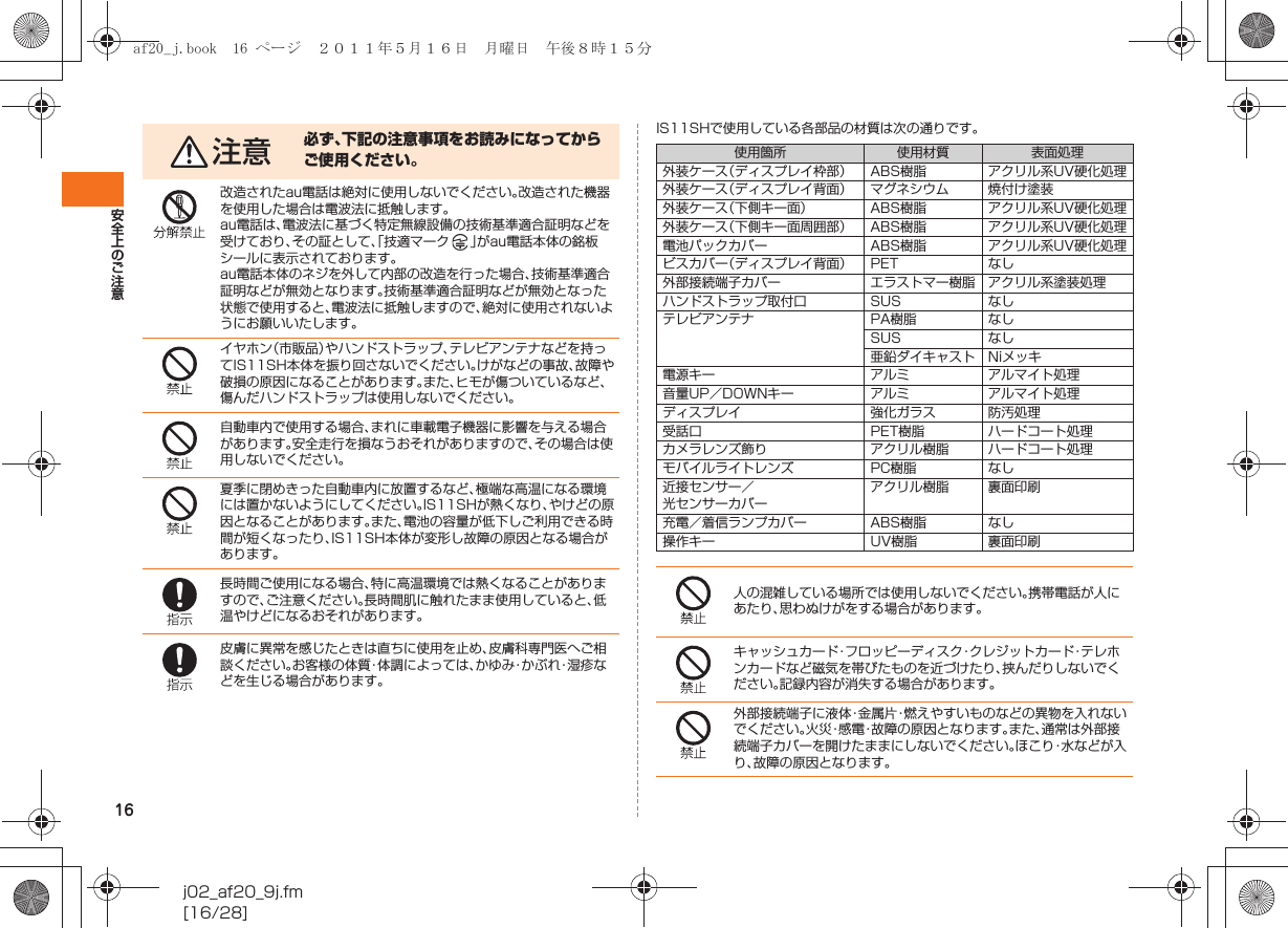 16安全上のご注意j02_af20_9j.fm[16/28]IS11SHで使用している各部品の材質は次の通りです。注意 必ず、下記の注意事項をお読みになってからご使用ください。改造されたau電話は絶対に使用しないでください。改造された機器を使用した場合は電波法に抵触します。au電話は、電波法に基づく特定無線設備の技術基準適合証明などを受けており、その証として、「技適マーク 」がau電話本体の銘板シールに表示されております。au電話本体のネジを外して内部の改造を行った場合、技術基準適合証明などが無効となります。技術基準適合証明などが無効となった状態で使用すると、電波法に抵触しますので、絶対に使用されないようにお願いいたします。イヤホン（市販品）やハンドストラップ、テレビアンテナなどを持ってIS11SH本体を振り回さないでください。けがなどの事故、故障や破損の原因になることがあります。また、ヒモが傷ついているなど、傷んだハンドストラップは使用しないでください。自動車内で使用する場合、まれに車載電子機器に影響を与える場合があります。安全走行を損なうおそれがありますので、その場合は使用しないでください。夏季に閉めきった自動車内に放置するなど、極端な高温になる環境には置かないようにしてください。IS11SHが熱くなり、やけどの原因となることがあります。また、電池の容量が低下しご利用できる時間が短くなったり、IS11SH本体が変形し故障の原因となる場合があります。長時間ご使用になる場合、特に高温環境では熱くなることがありますので、ご注意ください。長時間肌に触れたまま使用していると、低温やけどになるおそれがあります。皮膚に異常を感じたときは直ちに使用を止め、皮膚科専門医へご相談ください。お客様の体質・体調によっては、かゆみ・かぶれ・湿疹などを生じる場合があります。使用箇所 使用材質 表面処理外装ケース（ディスプレイ枠部） ABS樹脂 アクリル系UV硬化処理外装ケース（ディスプレイ背面） マグネシウム 焼付け塗装外装ケース（下側キー面） ABS樹脂 アクリル系UV硬化処理外装ケース（下側キー面周囲部） ABS樹脂 アクリル系UV硬化処理電池パックカバー ABS樹脂 アクリル系UV硬化処理ビスカバー（ディスプレイ背面） PET なし外部接続端子カバー エラストマー樹脂 アクリル系塗装処理ハンドストラップ取付口 SUS なしテレビアンテナ PA樹脂 なしSUS なし亜鉛ダイキャスト Niメッキ電源キー アルミ アルマイト処理音量UP／DOWNキー アルミ アルマイト処理ディスプレイ 強化ガラス 防汚処理受話口 PET樹脂 ハードコート処理カメラレンズ飾り アクリル樹脂 ハードコート処理モバイルライトレンズ PC樹脂 なし近接センサー／光センサーカバーアクリル樹脂 裏面印刷充電／着信ランプカバー ABS樹脂 なし操作キー UV樹脂 裏面印刷人の混雑している場所では使用しないでください。携帯電話が人にあたり、思わぬけがをする場合があります。キャッシュカード・フロッピーディスク・クレジットカード・テレホンカードなど磁気を帯びたものを近づけたり、挟んだりしないでください。記録内容が消失する場合があります。外部接続端子に液体・金属片・燃えやすいものなどの異物を入れないでください。火災・感電・故障の原因となります。また、通常は外部接続端子カバーを開けたままにしないでください。ほこり・水などが入り、故障の原因となります。af20_j.book  16 ページ  ２０１１年５月１６日　月曜日　午後８時１５分