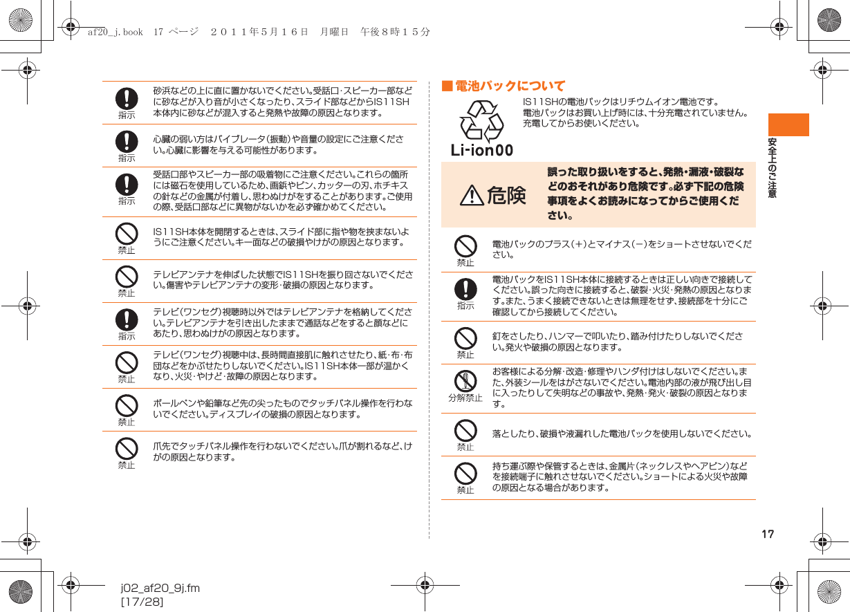 17安全上のご注意j02_af20_9j.fm[17/28]■ 電池パックについてIS11SHの電池パックはリチウムイオン電池です。電池パックはお買い上げ時には、十分充電されていません。充電してからお使いください。砂浜などの上に直に置かないでください。受話口・スピーカー部などに砂などが入り音が小さくなったり、スライド部などからIS11SH本体内に砂などが混入すると発熱や故障の原因となります。心臓の弱い方はバイブレータ（振動）や音量の設定にご注意ください。心臓に影響を与える可能性があります。受話口部やスピーカー部の吸着物にご注意ください。これらの箇所には磁石を使用しているため、画鋲やピン、カッターの刃、ホチキスの針などの金属が付着し、思わぬけがをすることがあります。ご使用の際、受話口部などに異物がないかを必ず確かめてください。IS11SH本体を開閉するときは、スライド部に指や物を挟まないようにご注意ください。キー面などの破損やけがの原因となります。テレビアンテナを伸ばした状態でIS11SHを振り回さないでください。傷害やテレビアンテナの変形・破損の原因となります。テレビ（ワンセグ）視聴時以外ではテレビアンテナを格納してください。テレビアンテナを引き出したままで通話などをすると顔などにあたり、思わぬけがの原因となります。テレビ（ワンセグ）視聴中は、長時間直接肌に触れさせたり、紙・布・布団などをかぶせたりしないでください。IS11SH本体一部が温かくなり、火災・やけど・故障の原因となります。ボールペンや鉛筆など先の尖ったものでタッチパネル操作を行わないでください。ディスプレイの破損の原因となります。爪先でタッチパネル操作を行わないでください。爪が割れるなど、けがの原因となります。危険誤った取り扱いをすると、発熱・漏液・破裂などのおそれがあり危険です。必ず下記の危険事項をよくお読みになってからご使用ください。電池パックのプラス（＋）とマイナス（−）をショートさせないでください。電池パックをIS11SH本体に接続するときは正しい向きで接続してください。誤った向きに接続すると、破裂・火災・発熱の原因となります。また、うまく接続できないときは無理をせず、接続部を十分にご確認してから接続してください。釘をさしたり、ハンマーで叩いたり、踏み付けたりしないでください。発火や破損の原因となります。お客様による分解・改造・修理やハンダ付けはしないでください。また、外装シールをはがさないでください。電池内部の液が飛び出し目に入ったりして失明などの事故や、発熱・発火・破裂の原因となります。落としたり、破損や液漏れした電池パックを使用しないでください。持ち運ぶ際や保管するときは、金属片（ネックレスやヘアピン）などを接続端子に触れさせないでください。ショートによる火災や故障の原因となる場合があります。af20_j.book  17 ページ  ２０１１年５月１６日　月曜日　午後８時１５分