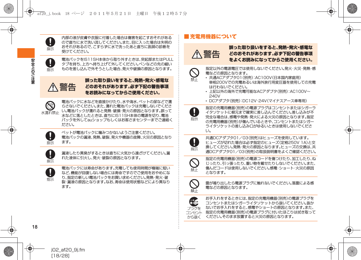 18安全上のご注意j02_af20_9j.fm[18/28]■ 充電用機器について内部の液が皮膚や衣服に付着した場合は傷害を起こすおそれがあるので直ちに水で洗い流してください。また、目に入った場合は失明のおそれがあるので、こすらずに水で洗ったあと直ちに医師の診断を受けてください。電池パックをIS11SH本体から取り外すときは、突起部またはPULLタブを持ち、上方へ持ち上げて外してください。ペンなどの先の細いものを差し込んで外そうとした場合、発火や破損の原因となります。警告誤った取り扱いをすると、発 熱・発 火・感 電 などのおそれがあります。必ず下記の警告事項をお読みになってからご使用ください。電池パックに水などを直接かけたり、水や海水、ペットの尿などで濡らさないでください。また、濡れた電池パックは充電しないでください。電池パックが濡れると発熱・破損・発火の原因となります。誤って水などに落としたときは、直ちにIS11SH本体の電源を切り、電池パックを外してauショップもしくはお客さまセンターまでご連絡ください。ペットが電池パックに噛みつかないようご注意ください。電池パックの漏液、発熱、破裂、発火や機器の故障、火災の原因となります。漏液したり異臭がするときは直ちに火気から遠ざけてください。漏れた液体に引火し、発火・破裂の原因となります。電池パックには寿命があります。充電しても使用時間が極端に短いなど、機能が回復しない場合には寿命ですのでご使用をおやめになり、指定の新しい電池パックをお買い求めください。発 熱・発 火・破裂・漏液の原因となります。なお、寿命は使用状態などにより異なります。警告誤った取り扱いをすると、発熱・発火・感電などのおそれがあります。必ず下記の警告事項をよくお読みになってからご使用ください。指定以外の電源電圧では使用しないでください。発 火・火 災・発 熱・感電などの原因となります。•共通ACアダプタ01（別売）：AC100V（日本国内家庭用）単相200Vでの充電あるいは海外旅行用変圧器を使用しての充電は行わないでください。•上記以外の海外で充電可能なACアダプタ（別売）：AC100V∼240V•DCアダプタ（別売）：DC12V・24V（マイナスアース車専用）指定の充電用機器（別売）の電源プラグはコンセントまたはシガーライタソケットに根元まで確実に差し込んでください。差し込みが不完全な場合は、感電や発熱・発火による火災の原因となります。指定の充電用機器（別売）が傷んでいるときや、コンセントまたはシガーライタソケットの差し込み口がゆるいときは使用しないでください。共通DCアダプタ01／03（別売）はヒューズを使用しています。ヒューズが切れた場合は必ず指定のヒューズ（定格250V 1A）と交換してください。発熱・発火の原因となります。ヒューズの交換は、共通DCアダプタ01／03（別売）の取扱説明書をよくご確認ください。指定の充電用機器（別売）の電源コードを傷つけたり、加工したり、ねじったり、引っ張ったり、重い物を載せたりしないでください。また、傷んだコードは使用しないでください。感電・ショート・火災の原因となります。雷が鳴り出したら電源プラグに触れないでください。落雷による感電などの原因となります。お手入れをするときには、指定の充電用機器（別売）の電源プラグをコンセントまたはシガーライタソケットから抜いてください。抜かないでお手入れをすると、感電やショートの原因となります。また、指定の充電用機器（別売）の電源プラグに付いたほこりは拭き取ってください。そのまま放置すると火災の原因となります。af20_j.book  18 ページ  ２０１１年５月２１日　土曜日　午後１２時５７分