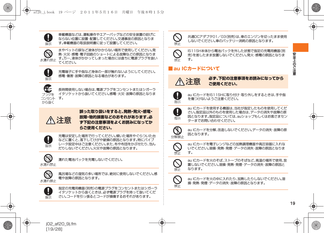 19安全上のご注意j02_af20_9j.fm[19/28]■ au ICカードについて車載機器などは、運転操作やエアーバッグなどの安全装置の妨げにならない位置に設置・配置してください。交通事故の原因となります。車載機器の取扱説明書に従って設置してください。水やペットの尿など液体がかからない場所で使用してください。発熱・火災・感電・電子回路のショートによる故障などの原因となります。万一、液体がかかってしまった場合には直ちに電源プラグを抜いてください。充電端子に手や指など身体の一部が触れないようにしてください。感電・傷害・故障の原因となる場合があります。長時間使用しない場合は、電源プラグをコンセントまたはシガーライタソケットから抜いてください。感電・火災・故障の原因となります。注意誤った取り扱いをすると、発 熱・発 火・感 電・故障・物的損害などのおそれがあります。必ず下記の注意事項をよくお読みになってからご使用ください。充電は安定した場所で行ってください。傾いた場所やぐらついた台などに置くと、落下してけがや破損の原因となります。特にバイブレータ設定中はご注意ください。また、布や布団をかぶせたり、包んだりしないでください。火災や故障の原因となります。濡れた電池パックを充電しないでください。風呂場などの湿気の多い場所では、絶対に使用しないでください。感電や故障の原因となります。指定の充電用機器（別売）の電源プラグをコンセントまたはシガーライタソケットから抜くときは、必ず電源プラグを持って抜いてください。コードを引っ張るとコードが損傷するおそれがあります。共通DCアダプタ01／03（別売）は、車のエンジンを切ったまま使用しないでください。車のバッテリー消耗の原因となります。IS11SH本体から電池パックを外した状態で指定の充電用機器（別売）を差したまま放置しないでください。発火・感電の原因となります。注意 必ず、下記の注意事項をお読みになってからご使用ください。au ICカードをIS11SHに取り付け・取り外しをするときは、手や指を傷つけないようご注意ください。au ICカードを使用する機器は、当社が指定したものを使用してください。指定品以外のものを使用した場合は、データの消失や故障の原因となります。指定品については、auショップもしくはお客さまセンターまでお問い合わせください。au ICカードを分解、改造しないでください。データの消失・故障の原因となります。au ICカードを電子レンジなどの加熱調理機器や高圧容器に入れないでください。溶損・発熱・発煙・データの消失・故障の原因となります。au ICカードを火のそば、ストーブのそばなど、高温の場所で使用、放置しないでください。溶損・発熱・発煙・データの消失・故障の原因となります。au ICカードを火の中に入れたり、加熱したりしないでください。溶損・発熱・発煙・データの消失・故障の原因となります。af20_j.book  19 ページ  ２０１１年５月１６日　月曜日　午後８時１５分