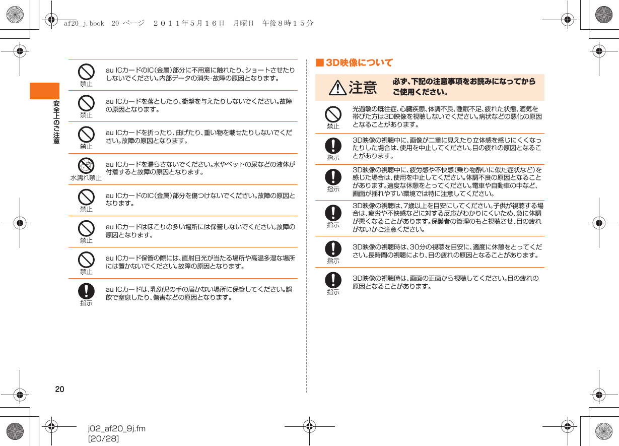 20安全上のご注意j02_af20_9j.fm[20/28]■ 3D映像についてau ICカードのIC（金属）部分に不用意に触れたり、ショートさせたりしないでください。内部データの消失・故障の原因となります。au ICカードを落としたり、衝撃を与えたりしないでください。故障の原因となります。au ICカードを折ったり、曲げたり、重い物を載せたりしないでください。故障の原因となります。au ICカードを濡らさないでください。水やペットの尿などの液体が付着すると故障の原因となります。au ICカードのIC（金属）部分を傷つけないでください。故障の原因となります。au ICカードはほこりの多い場所には保管しないでください。故障の原因となります。au ICカード保管の際には、直射日光が当たる場所や高温多湿な場所には置かないでください。故障の原因となります。au ICカードは、乳幼児の手の届かない場所に保管してください。誤飲で窒息したり、傷害などの原因となります。注意 必ず、下記の注意事項をお読みになってからご使用ください。光過敏の既往症、心臓疾患、体調不良、睡眠不足、疲れた状態、酒気を帯びた方は3D映像を視聴しないでください。病状などの悪化の原因となることがあります。3D映像の視聴中に、画像が二重に見えたり立体感を感じにくくなったりした場合は、使用を中止してください。目の疲れの原因となることがあります。3D映像の視聴中に、疲労感や不快感（乗り物酔いに似た症状など）を感じた場合は、使用を中止してください。体調不良の原因となることがあります。適度な休憩をとってください。電車や自動車の中など、画面が揺れやすい環境では特に注意してください。3D映像の視聴は、7歳以上を目安にしてください。子供が視聴する場合は、疲労や不快感などに対する反応がわかりにくいため、急に体調が悪くなることがあります。保護者の管理のもと視聴させ、目の疲れがないかご注意ください。3D映像の視聴時は、30分の視聴を目安に、適度に休憩をとってください。長時間の視聴により、目の疲れの原因となることがあります。3D映像の視聴時は、画面の正面から視聴してください。目の疲れの原因となることがあります。af20_j.book  20 ページ  ２０１１年５月１６日　月曜日　午後８時１５分