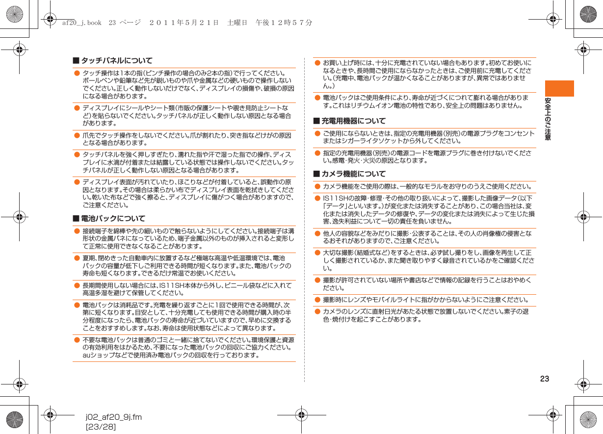 23安全上のご注意j02_af20_9j.fm[23/28]■ タッチパネルについて■ 電池パックについて■ 充電用機器について■ カメラ機能について●タッチ操作は1本の指（ピンチ操作の場合のみ2本の指）で行ってください。ボールペンや鉛筆など先が鋭いものや爪や金属などの硬いもので操作しないでください。正しく動作しないだけでなく、ディスプレイの損傷や、破損の原因になる場合があります。●ディスプレイにシールやシート類（市販の保護シートや覗き見防止シートなど）を貼らないでください。タッチパネルが正しく動作しない原因となる場合があります。●爪先でタッチ操作をしないでください。爪が割れたり、突き指などけがの原因となる場合があります。●タッチパネルを強く押しすぎたり、濡れた指や汗で湿った指での操作、ディスプレイに水滴が付着または結露している状態では操作しないでください。タッチパネルが正しく動作しない原因となる場合があります。●ディスプレイ表面が汚れていたり、ほこりなどが付着していると、誤動作の原因となります。その場合は柔らかい布でディスプレイ表面を乾拭きしてください。乾いた布などで強く擦ると、ディスプレイに傷がつく場合がありますので、ご注意ください。●接続端子を綿棒や先の細いもので触らないようにしてください。接続端子は溝形状の金属バネになっているため、端子金属以外のものが挿入されると変形して正常に使用できなくなることがあります。●夏期、閉めきった自動車内に放置するなど極端な高温や低温環境では、電池パックの容量が低下しご利用できる時間が短くなります。また、電池パックの寿命も短くなります。できるだけ常温でお使いください。●長期間使用しない場合には、IS11SH本体から外し、ビニール袋などに入れて高温多湿を避けて保管してください。●電池パックは消耗品です。充電を繰り返すごとに1回で使用できる時間が、次第に短くなります。目安として、十分充電しても使用できる時間が購入時の半分程度になったら、電池パックの寿命が近づいていますので、早めに交換することをおすすめします。なお、寿命は使用状態などによって異なります。●不要な電池パックは普通のゴミと一緒に捨てないでください。環境保護と資源の有効利用をはかるため、不要になった電池パックの回収にご協力ください。auショップなどで使用済み電池パックの回収を行っております。●お買い上げ時には、十分に充電されていない場合もあります。初めてお使いになるときや、長時間ご使用にならなかったときは、ご使用前に充電してください。（充電中、電池パックが温かくなることがありますが、異常ではありません。）●電池パックはご使用条件により、寿命が近づくにつれて膨れる場合があります。これはリチウムイオン電池の特性であり、安全上の問題はありません。●ご使用にならないときは、指定の充電用機器（別売）の電源プラグをコンセントまたはシガーライタソケットから外してください。●指定の充電用機器（別売）の電源コードを電源プラグに巻き付けないでください。感電・発火・火災の原因となります。●カメラ機能をご使用の際は、一般的なモラルをお守りのうえご使用ください。●IS11SHの故障・修理・その他の取り扱いによって、撮影した画像データ（以下「データ」といいます。）が変化または消失することがあり、この場合当社は、変化または消失したデータの修復や、データの変化または消失によって生じた損害、逸失利益について一切の責任を負いません。●他人の容貌などをみだりに撮影・公表することは、その人の肖像権の侵害となるおそれがありますので、ご注意ください。●大切な撮影（結婚式など）をするときは、必ず試し撮りをし、画像を再生して正しく撮影されているか、また聞き取りやすく録音されているかをご確認ください。●撮影が許可されていない場所や書店などで情報の記録を行うことはおやめください。●撮影時にレンズやモバイルライトに指がかからないようにご注意ください。●カメラのレンズに直射日光があたる状態で放置しないでください。素子の退色・焼付けを起こすことがあります。af20_j.book  23 ページ  ２０１１年５月２１日　土曜日　午後１２時５７分