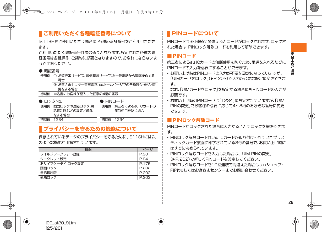 25安全上のご注意j02_af20_9j.fm[25/28]IS11SHをご使用いただく場合に、各種の暗証番号をご利用いただきます。ご利用いただく暗証番号は次の通りとなります。設定された各種の暗証番号は各種操作・ご契約に必要となりますので、お忘れにならないようご注意ください。保存されているデータのプライバシーを守るために、IS11SHには次のような機能が用意されています。PINコードは3回連続で間違えるとコードがロックされます。ロックされた場合は、PINロック解除コードを利用して解除できます。■ PINコード第三者によるau ICカードの無断使用を防ぐため、電源を入れるたびにPINコードの入力を必要にすることができます。•お買い上げ時はPINコードの入力が不要な設定になっていますが、「UIMカードをロック」（zP.202）で入力が必要な設定に変更できます。なお、「UIMカードをロック」を設定する場合にもPINコードの入力が必要です。•お買い上げ時のPINコードは「1234」に設定されていますが、「UIM PINの変更」でお客様の必要に応じて4∼8桁のお好きな番号に変更できます。■ PINロック解除コードPINコードがロックされた場合に入力することでロックを解除できます。•PINロック解除コードは、au ICカードが取り付けられていたプラスティックカード裏面に印字されている8桁の番号で、お買い上げ時にはすでに決められています。•PINロック解除コードを入力した場合は、「UIM PINの変更」（zP.202）で新しくPINコードを設定してください。•PINロック解除コードを10回連続で間違えた場合は、auショップ・PiPitもしくはお客さまセンターまでお問い合わせください。ご利用いただく各種暗証番号について● 暗証番号使用例 Aお留守番サービス、着信転送サービスを一般電話から遠隔操作する場合Bお客さまセンター音声応答、auホームページでの各種照会・申込・変更をする場合初期値 申込書にお客様が記入した任意の4桁の番号● ロックNo. ●PINコード使用例 画面ロックや遠隔ロック、電話帳制限などの設定／解除をする場合使用例 第三者によるau ICカードの無断使用を防ぐ場合初期値 1234 初期値 1234プライバシーを守るための機能について機能 ページフォルダシークレット登録 P.90シークレット設定 P.94おサイフケータイ ロック設定 P.176画面ロック P.202電話帳制限 P.202遠隔ロック P.203PINコードについてaf20_j.book  25 ページ  ２０１１年５月１６日　月曜日　午後８時１５分