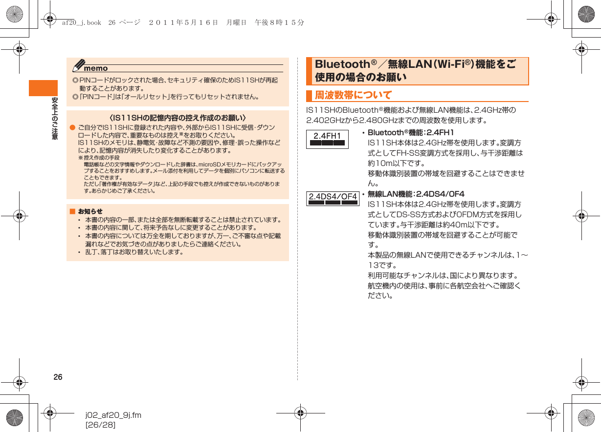 26安全上のご注意j02_af20_9j.fm[26/28]IS11SHのBluetooth®機能および無線LAN機能は、2.4GHz帯の2.402GHzから2.480GHzまでの周波数を使用します。◎ PINコードがロックされた場合、セキュリティ確保のためIS11SHが再起動することがあります。◎「PINコード」は「オールリセット」を行ってもリセットされません。〈IS11SHの記憶内容の控え作成のお願い〉●ご自分でIS11SHに登録された内容や、外部からIS11SHに受信・ダウンロードした内容で、重要なものは控え※をお取りください。IS11SHのメモリは、静電気・故障など不測の要因や、修理・誤った操作などにより、記憶内容が消失したり変化することがあります。※ 控え作成の手段電話帳などの文字情報やダウンロードした辞書は、microSDメモリカードにバックアップすることをおすすめします。メール添付を利用してデータを個別にパソコンに転送することもできます。ただし「著作権が有効なデータ」など、上記の手段でも控えが作成できないものがあります。あらかじめご了承ください。■お知らせ•本書の内容の一部、または全部を無断転載することは禁止されています。•本書の内容に関して、将来予告なしに変更することがあります。•本書の内容については万全を期しておりますが、万一、ご不審な点や記載漏れなどでお気づきの点がありましたらご連絡ください。•乱丁、落丁はお取り替えいたします。Bluetooth®／無線LAN（Wi-Fi®）機能をご使用の場合のお願い周波数帯について•Bluetooth®機能：2.4FH1IS11SH本体は2.4GHz帯を使用します。変調方式としてFH-SS変調方式を採用し、与干渉距離は約10m以下です。移動体識別装置の帯域を回避することはできません。•無線LAN機能：2.4DS4/OF4IS11SH本体は2.4GHz帯を使用します。変調方式としてDS-SS方式およびOFDM方式を採用しています。与干渉距離は約40m以下です。移動体識別装置の帯域を回避することが可能です。本製品の無線LANで使用できるチャンネルは、1∼13です｡利用可能なチャンネルは、国により異なります。航空機内の使用は、事前に各航空会社へご確認ください。af20_j.book  26 ページ  ２０１１年５月１６日　月曜日　午後８時１５分