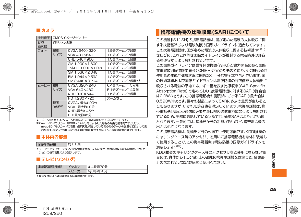 259付録／索引j18_af20_9j.fm[259/260]■カメラ※1 ズームを利用すると、ズーム倍率に応じて最適な撮影サイズに変更されます。※2 microSDメモリカード（2GB∼32GB）をセットした場合の録画可能時間です。ただし、microSDメモリカードの容量、撮影状況、保存しているその他のデータの容量などによって変わります。また、ご使用になられる温度環境・使用条件によっては録画時間が減少します。■ 本体内の容量※ データとアプリケーションで保存領域を共有しているため、本体内の保存可能容量はアプリケーションの使用容量により減少します。■テレビ（ワンセグ）※ 使用条件により連続視聴可能時間は変わります。この機種【IS11SH】の携帯電話機は、国が定めた電波の人体吸収に関する技術基準および電波防護の国際ガイドラインに適合しています｡この携帯電話機は、国が定めた電波の人体吸収に関する技術基準（※1）ならびに、これと同等な国際ガイドラインが推奨する電波防護の許容値を遵守するよう設計されています｡この国際ガイドラインは世界保健機関（WHO）と協力関係にある国際非電離放射線防護委員会（ICNIRP）が定めたものであり、その許容値は使用者の年齢や健康状況に関係なく十分な安全率を含んでいます。国の技術基準および国際ガイドラインは電波防護の許容値を人体頭部に吸収される電波の平均エネルギー量を表す比吸収率（SAR：Speciﬁc Absorption Rate）で定めており、携帯電話機に対するSARの許容値は2.0W/kgです｡この携帯電話機の側頭部におけるSARの最大値は0.593W/kgです。個々の製品によってSARに多少の差異が生じることもありますが、いずれも許容値を満足しています。携帯電話機は、携帯電話基地局との通信に必要な最低限の送信電力になるよう設計されているため、実際に通話している状態では、通常SARはより小さい値となります。一般的には、基地局からの距離が近いほど、携帯電話機の出力は小さくなります｡この携帯電話機は、側頭部以外の位置でも使用可能です。KDDI推奨のキャリングケース等のアクセサリを用いて携帯電話機を身体に装着して使用することで、この携帯電話機は電波防護の国際ガイドラインを満足します（※2）。KDDI推奨のキャリングケース等のアクセサリをご使用にならない場合には、身体から1.5cm以上の距離に携帯電話機を固定でき、金属部分の含まれていない製品をご使用ください。撮影素子 CMOSイメージセンサー有効画素数約805万画素フォト 撮影サイズQVGA 240×320 1.9倍ズーム／7段階VGA 480×640 1.9倍ズーム／7段階QHD 540×960 1.5倍ズーム／5段階2M 1,200×1,600 1.9倍ズーム／7段階フルHD 1,080×1,920 1.7倍ズーム／6段階3M 1,536×2,048 1.5倍ズーム／5段階5M 1,944×2,592 1.2倍ズーム／3段階8M 2,448×3,264 1.9倍ズーム／7段階※1ムービー 撮影サイズQVGA 320×240 6.4倍ズーム／15段階VGA 640×480 5.1倍ズーム／14段階QHD 960×544 1.5倍ズーム／5段階HD 1,280×720 ズームなし録画時間※2QVGA：最大約90分VGA：最大約90分QHD：最大約45分HD：最大約45分保存可能容量 約1.1GB連続視聴可能時間 イヤホン 約4時間20分スピーカー 約3時間50分携帯電話機の比吸収率（SAR）についてaf20_j.book  259 ページ  ２０１１年５月１６日　月曜日　午後８時１５分