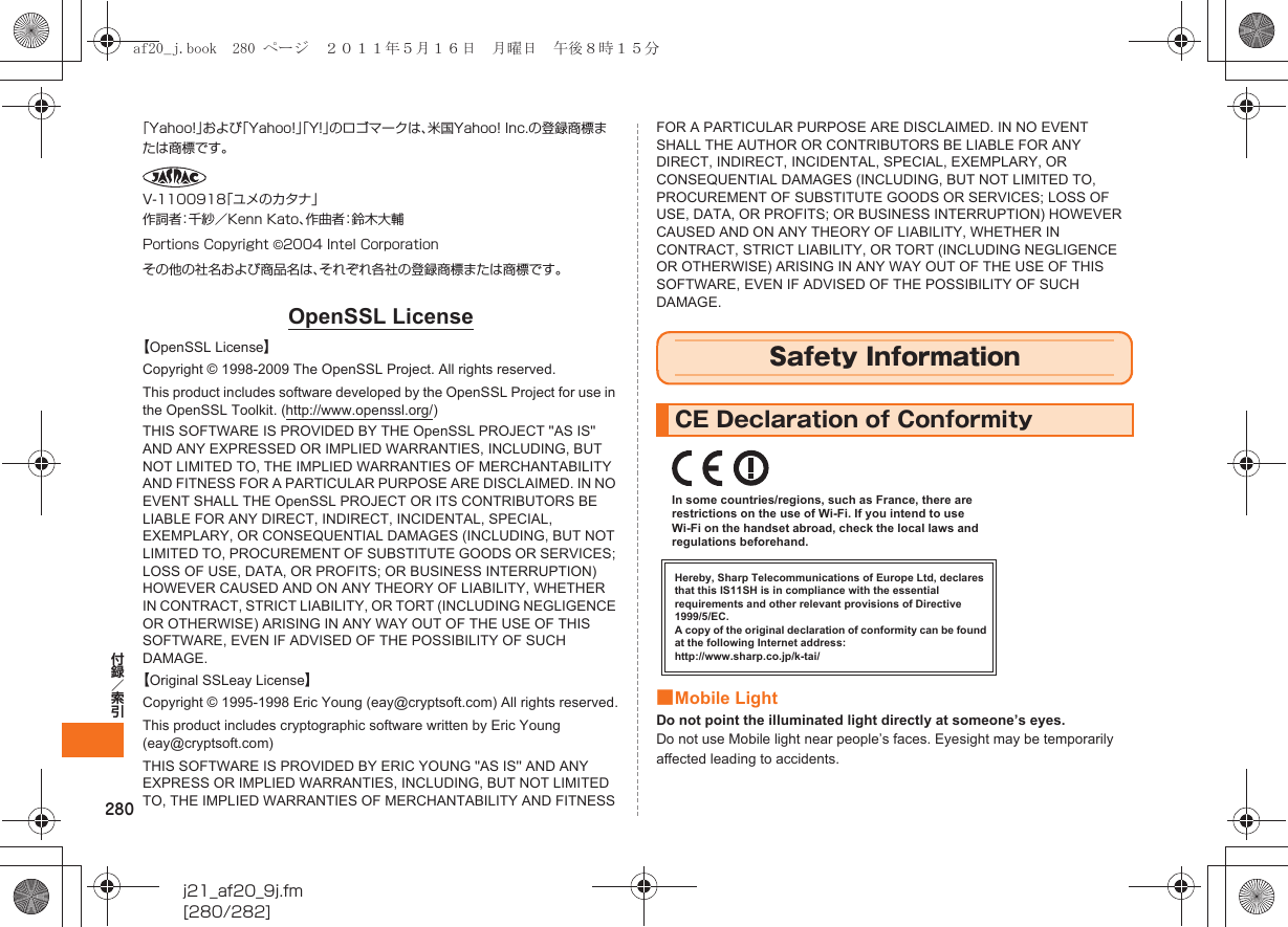280付録／索引j21_af20_9j.fm[280/282]｢Yahoo!｣および｢Yahoo!｣｢Y!｣のロゴマークは、米国Yahoo! Inc.の登録商標または商標です。V-1100918「ユメのカタナ」作詞者：千紗／Kenn Kato、作曲者：鈴木大輔Portions Copyright ©2004 Intel Corporationその他の社名および商品名は、それぞれ各社の登録商標または商標です。OpenSSL License【OpenSSL License】Copyright © 1998-2009 The OpenSSL Project. All rights reserved.This product includes software developed by the OpenSSL Project for use in the OpenSSL Toolkit. (http://www.openssl.org/)THIS SOFTWARE IS PROVIDED BY THE OpenSSL PROJECT &apos;&apos;AS IS&apos;&apos; AND ANY EXPRESSED OR IMPLIED WARRANTIES, INCLUDING, BUT NOT LIMITED TO, THE IMPLIED WARRANTIES OF MERCHANTABILITY AND FITNESS FOR A PARTICULAR PURPOSE ARE DISCLAIMED. IN NO EVENT SHALL THE OpenSSL PROJECT OR ITS CONTRIBUTORS BE LIABLE FOR ANY DIRECT, INDIRECT, INCIDENTAL, SPECIAL, EXEMPLARY, OR CONSEQUENTIAL DAMAGES (INCLUDING, BUT NOT LIMITED TO, PROCUREMENT OF SUBSTITUTE GOODS OR SERVICES; LOSS OF USE, DATA, OR PROFITS; OR BUSINESS INTERRUPTION) HOWEVER CAUSED AND ON ANY THEORY OF LIABILITY, WHETHER IN CONTRACT, STRICT LIABILITY, OR TORT (INCLUDING NEGLIGENCE OR OTHERWISE) ARISING IN ANY WAY OUT OF THE USE OF THIS SOFTWARE, EVEN IF ADVISED OF THE POSSIBILITY OF SUCH DAMAGE.【Original SSLeay License】Copyright © 1995-1998 Eric Young (eay@cryptsoft.com) All rights reserved.This product includes cryptographic software written by Eric Young (eay@cryptsoft.com)THIS SOFTWARE IS PROVIDED BY ERIC YOUNG &apos;&apos;AS IS&apos;&apos; AND ANY EXPRESS OR IMPLIED WARRANTIES, INCLUDING, BUT NOT LIMITED TO, THE IMPLIED WARRANTIES OF MERCHANTABILITY AND FITNESS FOR A PARTICULAR PURPOSE ARE DISCLAIMED. IN NO EVENT SHALL THE AUTHOR OR CONTRIBUTORS BE LIABLE FOR ANY DIRECT, INDIRECT, INCIDENTAL, SPECIAL, EXEMPLARY, OR CONSEQUENTIAL DAMAGES (INCLUDING, BUT NOT LIMITED TO, PROCUREMENT OF SUBSTITUTE GOODS OR SERVICES; LOSS OF USE, DATA, OR PROFITS; OR BUSINESS INTERRUPTION) HOWEVER CAUSED AND ON ANY THEORY OF LIABILITY, WHETHER IN CONTRACT, STRICT LIABILITY, OR TORT (INCLUDING NEGLIGENCE OR OTHERWISE) ARISING IN ANY WAY OUT OF THE USE OF THIS SOFTWARE, EVEN IF ADVISED OF THE POSSIBILITY OF SUCH DAMAGE.■Mobile LightDo not point the illuminated light directly at someone’s eyes.Do not use Mobile light near people’s faces. Eyesight may be temporarily affected leading to accidents.Safety InformationCE Declaration of ConformityHereby, Sharp Telecommunications of Europe Ltd, declares that this IS11SH is in compliance with the essential requirements and other relevant provisions of Directive 1999/5/EC.A copy of the original declaration of conformity can be found at the following Internet address:http://www.sharp.co.jp/k-tai/In some countries/regions, such as France, there are restrictions on the use of Wi-Fi. If you intend to use Wi-Fi on the handset abroad, check the local laws and regulations beforehand.af20_j.book  280 ページ  ２０１１年５月１６日　月曜日　午後８時１５分